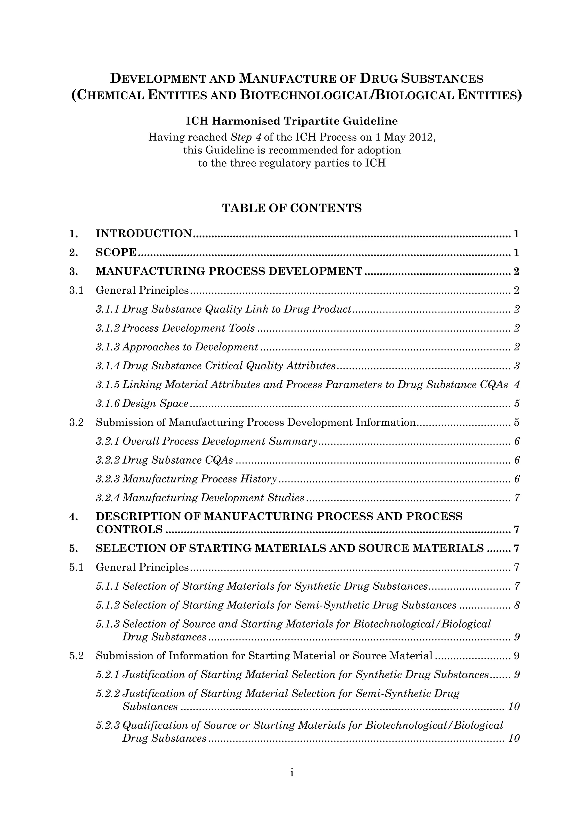 i
DEVELOPMENT AND MANUFACTURE OF DRUG SUBSTANCES
(CHEMICAL ENTITIES AND BIOTECHNOLOGICAL/BIOLOGICAL ENTITIES)
ICH Harmonised Tripartite Guideline
Having reached Step 4 of the ICH Process on 1 May 2012,
this Guideline is recommended for adoption
to the three regulatory parties to ICH
TABLE OF CONTENTS
1. INTRODUCTION........................................................................................................ 1
2. SCOPE.......................................................................................................................... 1
3. MANUFACTURING PROCESS DEVELOPMENT ................................................ 2
3.1 General Principles......................................................................................................... 2
3.1.1 Drug Substance Quality Link to Drug Product.................................................... 2
3.1.2 Process Development Tools ................................................................................... 2
3.1.3 Approaches to Development .................................................................................. 2
3.1.4 Drug Substance Critical Quality Attributes......................................................... 3
3.1.5 Linking Material Attributes and Process Parameters to Drug Substance CQAs 4
3.1.6 Design Space......................................................................................................... 5
3.2 Submission of Manufacturing Process Development Information............................... 5
3.2.1 Overall Process Development Summary............................................................... 6
3.2.2 Drug Substance CQAs .......................................................................................... 6
3.2.3 Manufacturing Process History ............................................................................ 6
3.2.4 Manufacturing Development Studies ................................................................... 7
4. DESCRIPTION OF MANUFACTURING PROCESS AND PROCESS
CONTROLS ................................................................................................................. 7
5. SELECTION OF STARTING MATERIALS AND SOURCE MATERIALS ........ 7
5.1 General Principles......................................................................................................... 7
5.1.1 Selection of Starting Materials for Synthetic Drug Substances........................... 7
5.1.2 Selection of Starting Materials for Semi-Synthetic Drug Substances ................. 8
5.1.3 Selection of Source and Starting Materials for Biotechnological/Biological
Drug Substances ................................................................................................... 9
5.2 Submission of Information for Starting Material or Source Material ......................... 9
5.2.1 Justification of Starting Material Selection for Synthetic Drug Substances....... 9
5.2.2 Justification of Starting Material Selection for Semi-Synthetic Drug
Substances .......................................................................................................... 10
5.2.3 Qualification of Source or Starting Materials for Biotechnological/Biological
Drug Substances ................................................................................................. 10
 