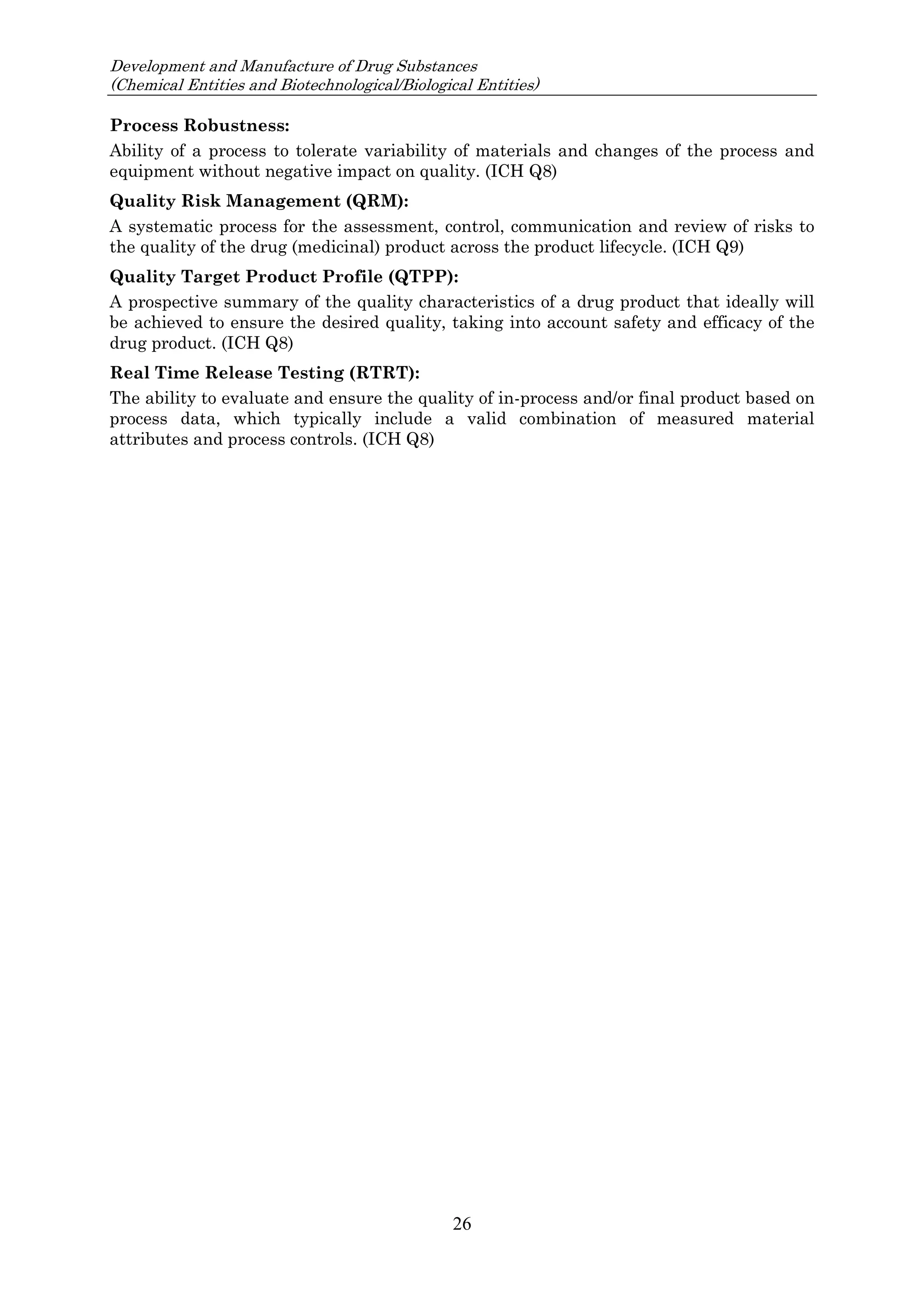 Development and Manufacture of Drug Substances
(Chemical Entities and Biotechnological/Biological Entities)
26
Process Robustness:
Ability of a process to tolerate variability of materials and changes of the process and
equipment without negative impact on quality. (ICH Q8)
Quality Risk Management (QRM):
A systematic process for the assessment, control, communication and review of risks to
the quality of the drug (medicinal) product across the product lifecycle. (ICH Q9)
Quality Target Product Profile (QTPP):
A prospective summary of the quality characteristics of a drug product that ideally will
be achieved to ensure the desired quality, taking into account safety and efficacy of the
drug product. (ICH Q8)
Real Time Release Testing (RTRT):
The ability to evaluate and ensure the quality of in-process and/or final product based on
process data, which typically include a valid combination of measured material
attributes and process controls. (ICH Q8)
 