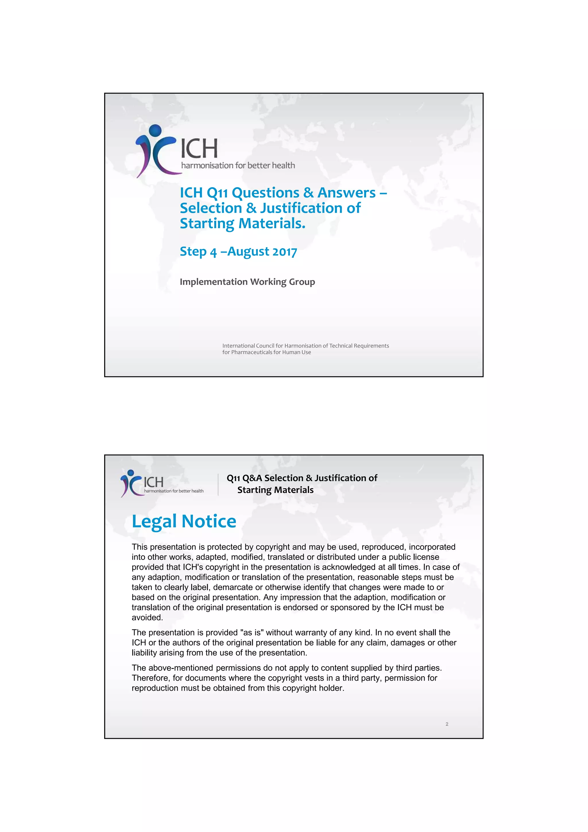 4/13/2018
1
1
ICH Q11 Questions & Answers –
Selection & Justification of
Starting Materials.
Step 4 –August 2017
Implementation Working Group
International Council for Harmonisation of Technical Requirements
for Pharmaceuticals for Human Use
Legal Notice
This presentation is protected by copyright and may be used, reproduced, incorporated
into other works, adapted, modified, translated or distributed under a public license
provided that ICH's copyright in the presentation is acknowledged at all times. In case of
any adaption, modification or translation of the presentation, reasonable steps must be
taken to clearly label, demarcate or otherwise identify that changes were made to or
based on the original presentation. Any impression that the adaption, modification or
translation of the original presentation is endorsed or sponsored by the ICH must be
avoided.
The presentation is provided "as is" without warranty of any kind. In no event shall the
ICH or the authors of the original presentation be liable for any claim, damages or other
liability arising from the use of the presentation.
The above-mentioned permissions do not apply to content supplied by third parties.
Therefore, for documents where the copyright vests in a third party, permission for
reproduction must be obtained from this copyright holder.
Q11 Q&A Selection & Justification of
Starting Materials
2
 
