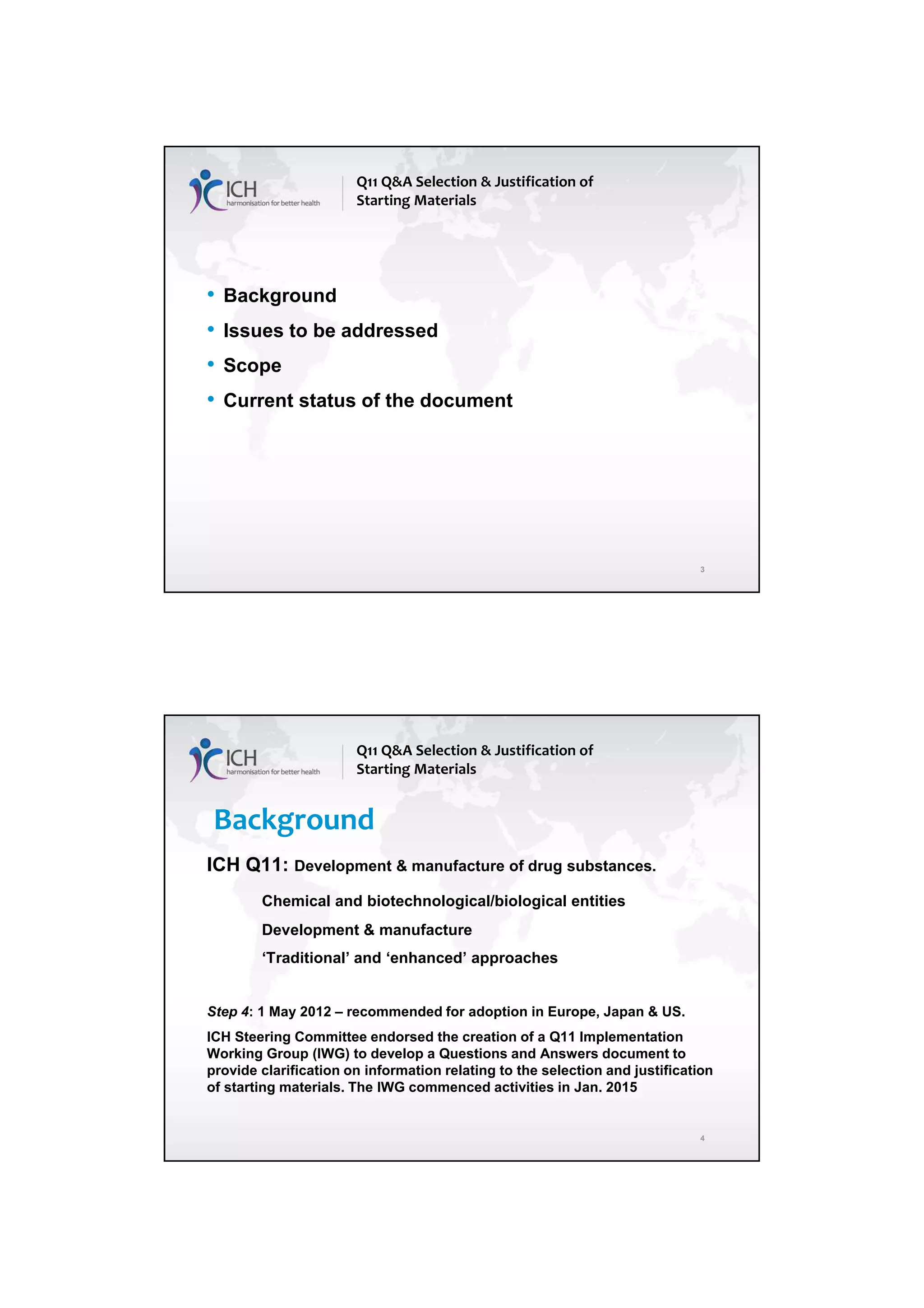 4/13/2018
2
3
• Background
• Issues to be addressed
• Scope
• Current status of the document
Q11 Q&A Selection & Justification of
Starting Materials
4
Background
ICH Q11: Development & manufacture of drug substances.
Chemical and biotechnological/biological entities
Development & manufacture
‘Traditional’ and ‘enhanced’ approaches
Step 4: 1 May 2012 – recommended for adoption in Europe, Japan & US.
ICH Steering Committee endorsed the creation of a Q11 Implementation
Working Group (IWG) to develop a Questions and Answers document to
provide clarification on information relating to the selection and justification
of starting materials. The IWG commenced activities in Jan. 2015
Q11 Q&A Selection & Justification of
Starting Materials
 