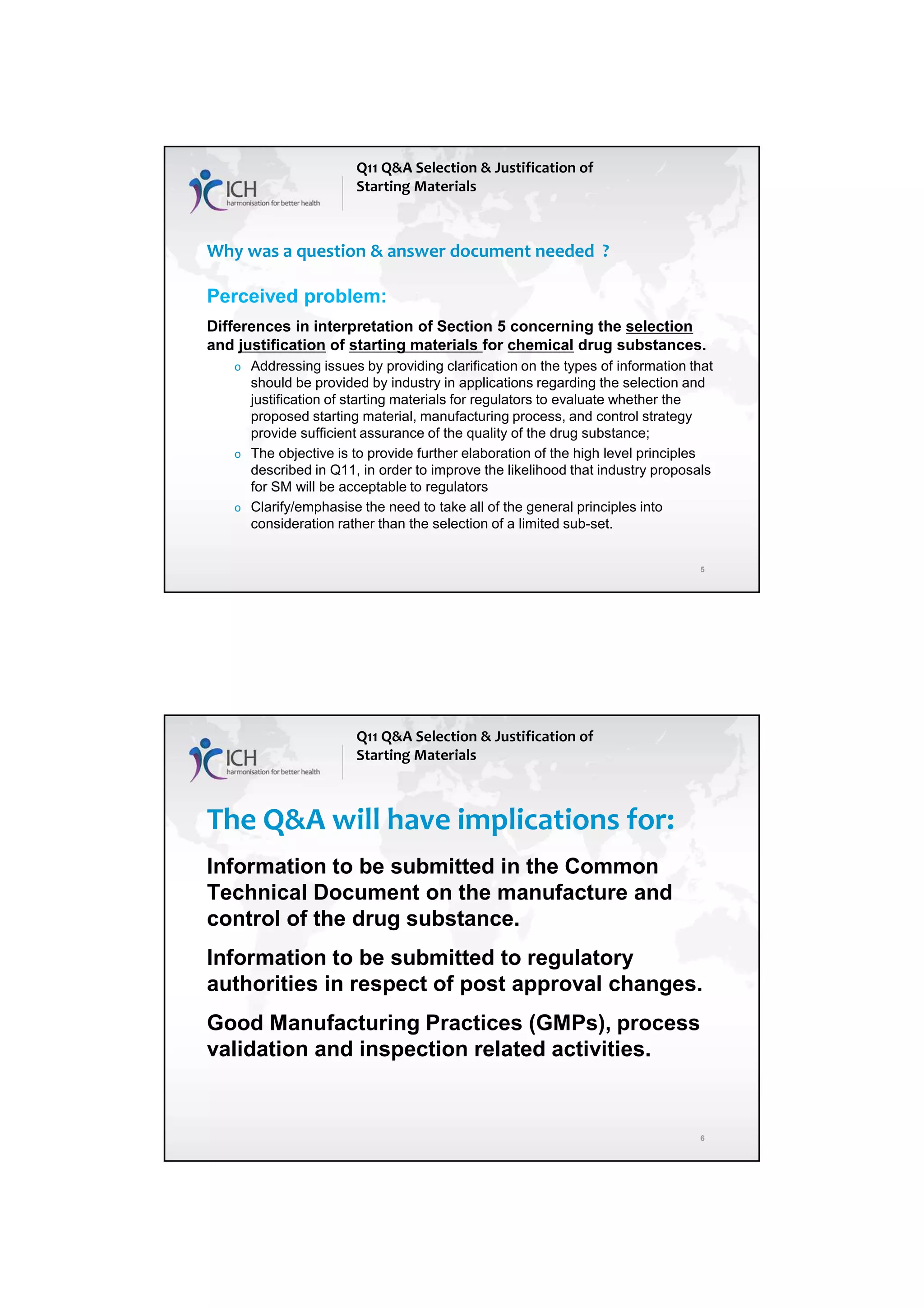 4/13/2018
3
5
Why was a question & answer document needed ?
Perceived problem:
Differences in interpretation of Section 5 concerning the selection
and justification of starting materials for chemical drug substances.
o Addressing issues by providing clarification on the types of information that
should be provided by industry in applications regarding the selection and
justification of starting materials for regulators to evaluate whether the
proposed starting material, manufacturing process, and control strategy
provide sufficient assurance of the quality of the drug substance;
o The objective is to provide further elaboration of the high level principles
described in Q11, in order to improve the likelihood that industry proposals
for SM will be acceptable to regulators
o Clarify/emphasise the need to take all of the general principles into
consideration rather than the selection of a limited sub-set.
Q11 Q&A Selection & Justification of
Starting Materials
6
The Q&A will have implications for:
Information to be submitted in the Common
Technical Document on the manufacture and
control of the drug substance.
Information to be submitted to regulatory
authorities in respect of post approval changes.
Good Manufacturing Practices (GMPs), process
validation and inspection related activities.
Q11 Q&A Selection & Justification of
Starting Materials
 