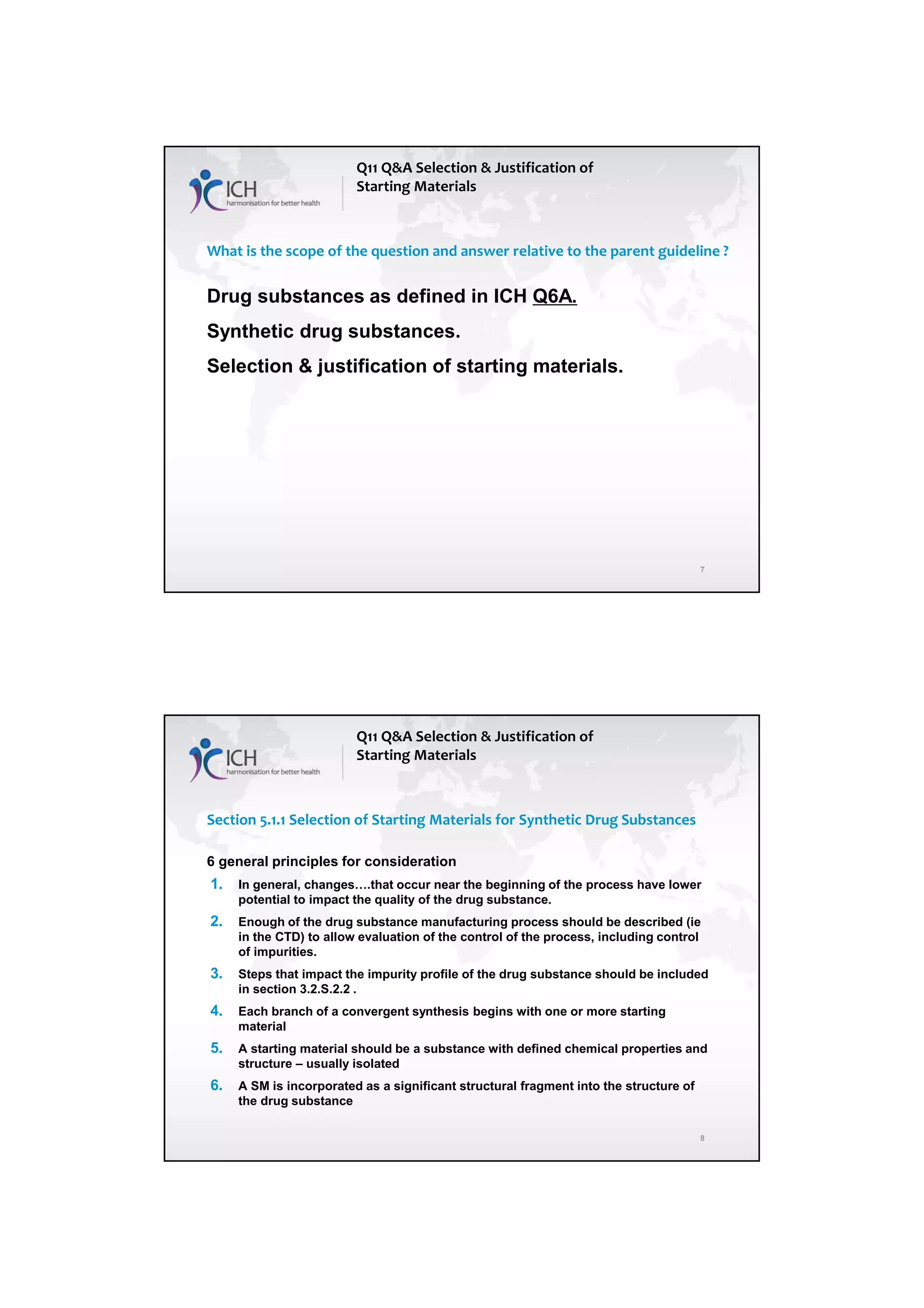 4/13/2018
4
7
What is the scope of the question and answer relative to the parent guideline ?
Drug substances as defined in ICH Q6A.
Synthetic drug substances.
Selection & justification of starting materials.
Q11 Q&A Selection & Justification of
Starting Materials
8
Section 5.1.1 Selection of Starting Materials for Synthetic Drug Substances
6 general principles for consideration
1. In general, changes….that occur near the beginning of the process have lower
potential to impact the quality of the drug substance.
2. Enough of the drug substance manufacturing process should be described (ie
in the CTD) to allow evaluation of the control of the process, including control
of impurities.
3. Steps that impact the impurity profile of the drug substance should be included
in section 3.2.S.2.2 .
4. Each branch of a convergent synthesis begins with one or more starting
material
5. A starting material should be a substance with defined chemical properties and
structure – usually isolated
6. A SM is incorporated as a significant structural fragment into the structure of
the drug substance
Q11 Q&A Selection & Justification of
Starting Materials
 