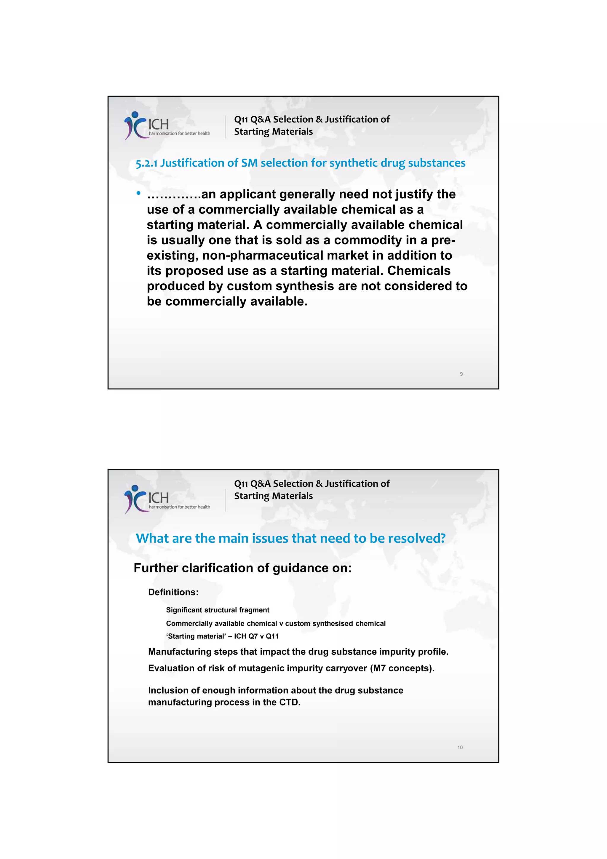 4/13/2018
5
9
5.2.1 Justification of SM selection for synthetic drug substances
• ………….an applicant generally need not justify the
use of a commercially available chemical as a
starting material. A commercially available chemical
is usually one that is sold as a commodity in a pre-
existing, non-pharmaceutical market in addition to
its proposed use as a starting material. Chemicals
produced by custom synthesis are not considered to
be commercially available.
Q11 Q&A Selection & Justification of
Starting Materials
10
What are the main issues that need to be resolved?
Further clarification of guidance on:
Definitions:
Significant structural fragment
Commercially available chemical v custom synthesised chemical
‘Starting material’ – ICH Q7 v Q11
Manufacturing steps that impact the drug substance impurity profile.
Evaluation of risk of mutagenic impurity carryover (M7 concepts).
Inclusion of enough information about the drug substance
manufacturing process in the CTD.
Q11 Q&A Selection & Justification of
Starting Materials
 