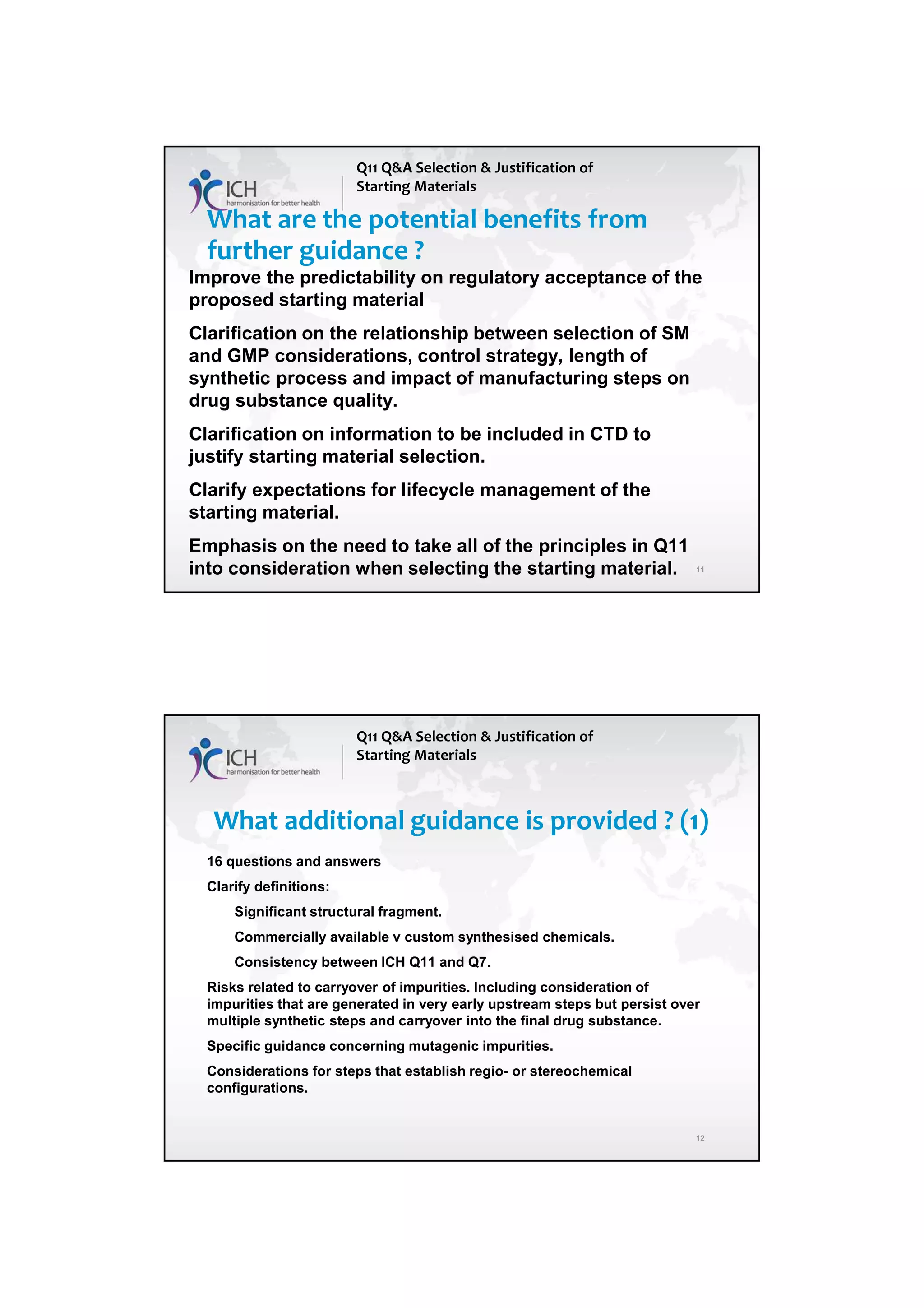 4/13/2018
6
11
What are the potential benefits from
further guidance ?
Improve the predictability on regulatory acceptance of the
proposed starting material
Clarification on the relationship between selection of SM
and GMP considerations, control strategy, length of
synthetic process and impact of manufacturing steps on
drug substance quality.
Clarification on information to be included in CTD to
justify starting material selection.
Clarify expectations for lifecycle management of the
starting material.
Emphasis on the need to take all of the principles in Q11
into consideration when selecting the starting material.
Q11 Q&A Selection & Justification of
Starting Materials
12
What additional guidance is provided ? (1)
16 questions and answers
Clarify definitions:
Significant structural fragment.
Commercially available v custom synthesised chemicals.
Consistency between ICH Q11 and Q7.
Risks related to carryover of impurities. Including consideration of
impurities that are generated in very early upstream steps but persist over
multiple synthetic steps and carryover into the final drug substance.
Specific guidance concerning mutagenic impurities.
Considerations for steps that establish regio- or stereochemical
configurations.
Q11 Q&A Selection & Justification of
Starting Materials
 
