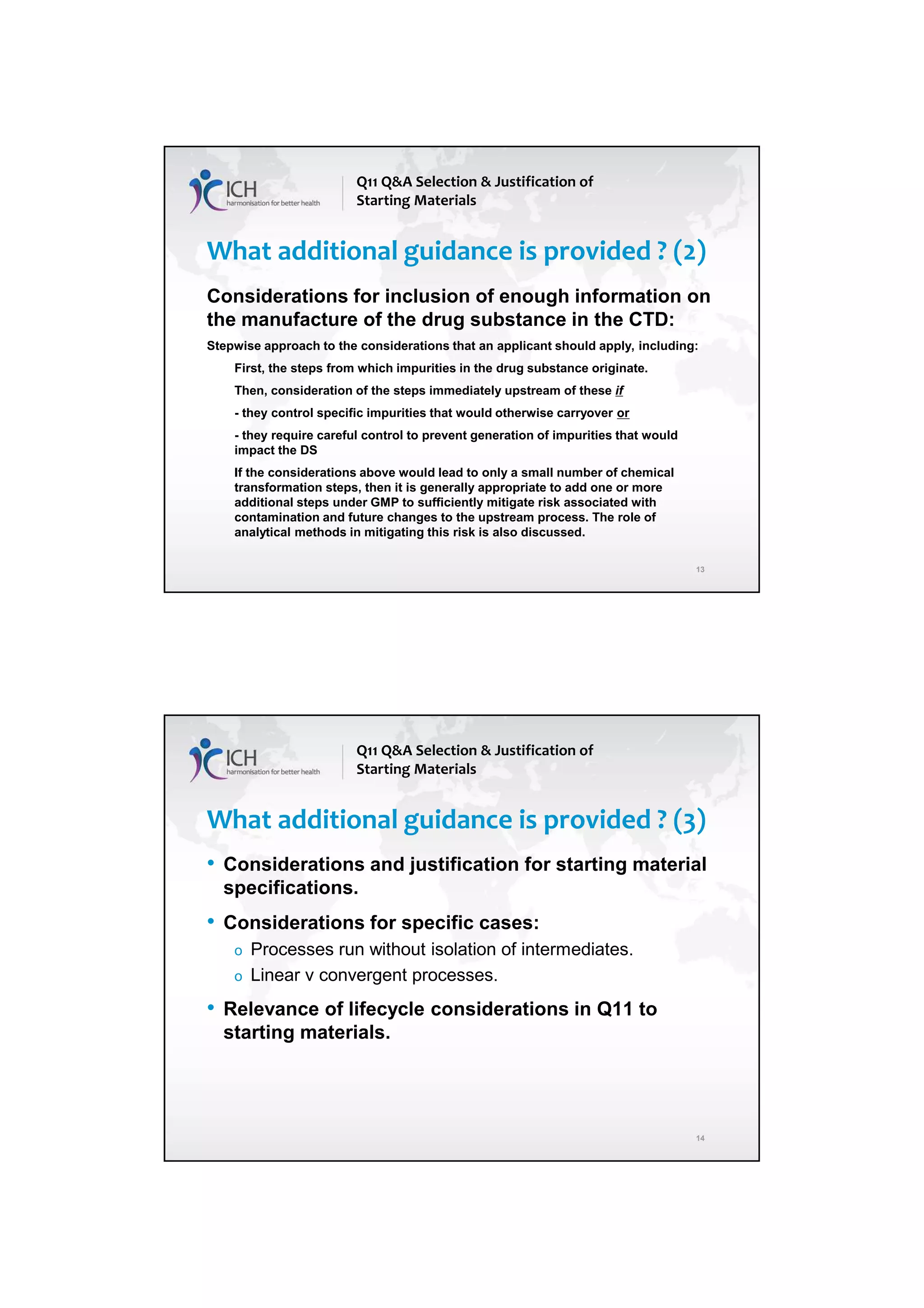 4/13/2018
7
13
What additional guidance is provided ? (2)
Considerations for inclusion of enough information on
the manufacture of the drug substance in the CTD:
Stepwise approach to the considerations that an applicant should apply, including:
First, the steps from which impurities in the drug substance originate.
Then, consideration of the steps immediately upstream of these if
- they control specific impurities that would otherwise carryover or
- they require careful control to prevent generation of impurities that would
impact the DS
If the considerations above would lead to only a small number of chemical
transformation steps, then it is generally appropriate to add one or more
additional steps under GMP to sufficiently mitigate risk associated with
contamination and future changes to the upstream process. The role of
analytical methods in mitigating this risk is also discussed.
Q11 Q&A Selection & Justification of
Starting Materials
14
What additional guidance is provided ? (3)
• Considerations and justification for starting material
specifications.
• Considerations for specific cases:
o Processes run without isolation of intermediates.
o Linear v convergent processes.
• Relevance of lifecycle considerations in Q11 to
starting materials.
Q11 Q&A Selection & Justification of
Starting Materials
 