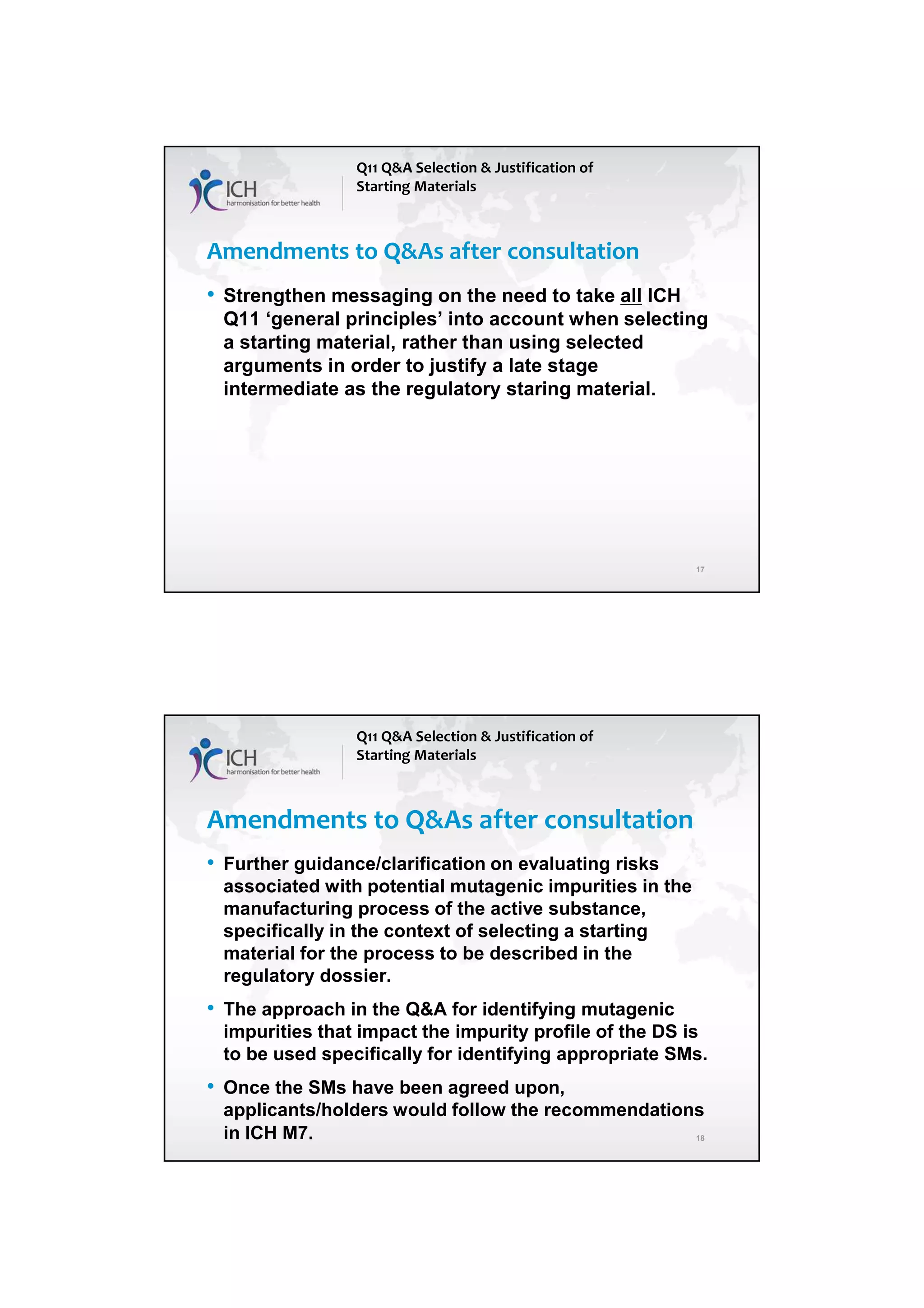 4/13/2018
9
17
Amendments to Q&As after consultation
• Strengthen messaging on the need to take all ICH
Q11 ‘general principles’ into account when selecting
a starting material, rather than using selected
arguments in order to justify a late stage
intermediate as the regulatory staring material.
Q11 Q&A Selection & Justification of
Starting Materials
18
Amendments to Q&As after consultation
• Further guidance/clarification on evaluating risks
associated with potential mutagenic impurities in the
manufacturing process of the active substance,
specifically in the context of selecting a starting
material for the process to be described in the
regulatory dossier.
• The approach in the Q&A for identifying mutagenic
impurities that impact the impurity profile of the DS is
to be used specifically for identifying appropriate SMs.
• Once the SMs have been agreed upon,
applicants/holders would follow the recommendations
in ICH M7.
Q11 Q&A Selection & Justification of
Starting Materials
 