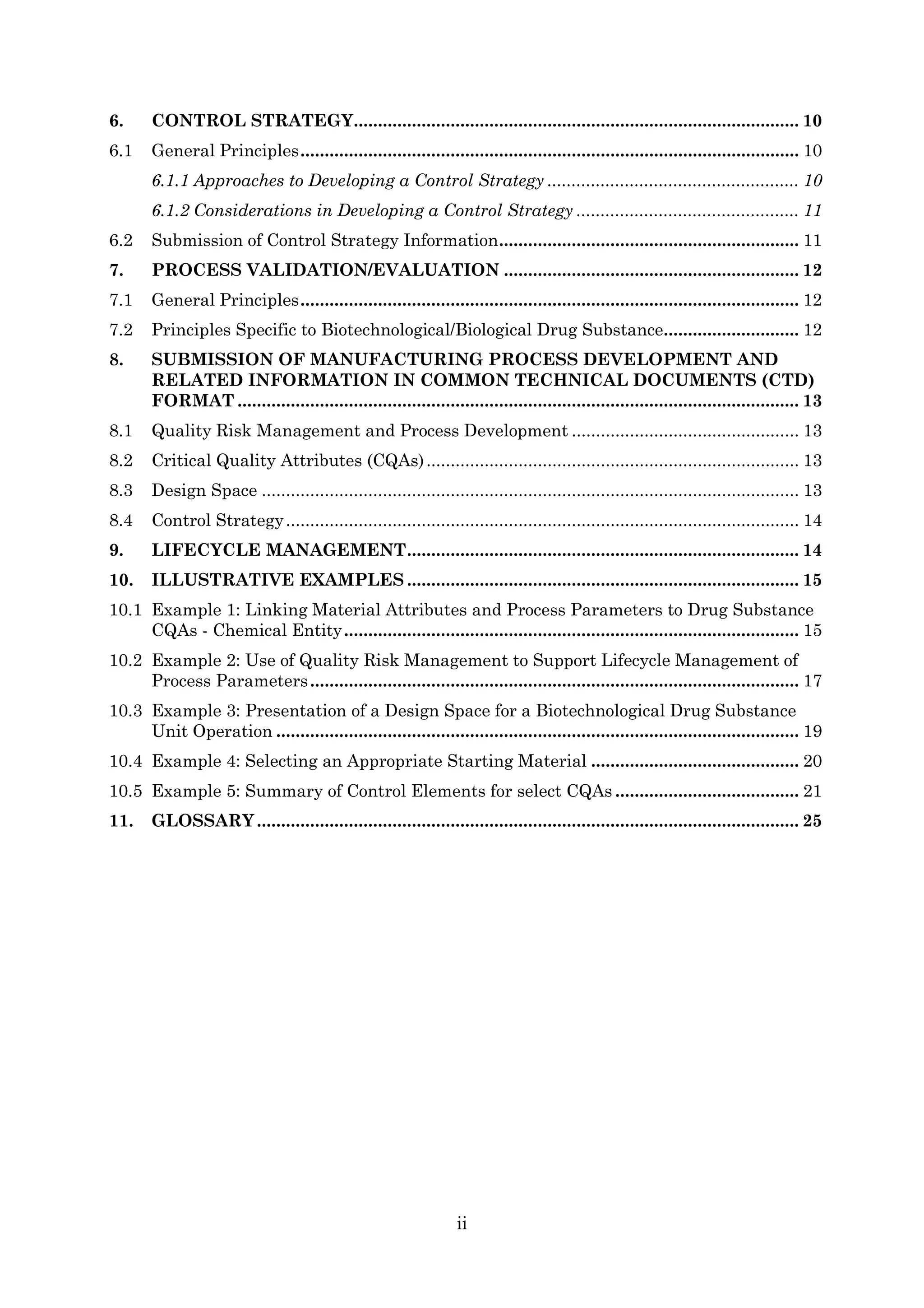 ii
6. CONTROL STRATEGY............................................................................................ 10
6.1 General Principles....................................................................................................... 10
6.1.1 Approaches to Developing a Control Strategy .................................................... 10
6.1.2 Considerations in Developing a Control Strategy .............................................. 11
6.2 Submission of Control Strategy Information.............................................................. 11
7. PROCESS VALIDATION/EVALUATION ............................................................. 12
7.1 General Principles....................................................................................................... 12
7.2 Principles Specific to Biotechnological/Biological Drug Substance............................ 12
8. SUBMISSION OF MANUFACTURING PROCESS DEVELOPMENT AND
RELATED INFORMATION IN COMMON TECHNICAL DOCUMENTS (CTD)
FORMAT .................................................................................................................... 13
8.1 Quality Risk Management and Process Development ............................................... 13
8.2 Critical Quality Attributes (CQAs)............................................................................. 13
8.3 Design Space ............................................................................................................... 13
8.4 Control Strategy.......................................................................................................... 14
9. LIFECYCLE MANAGEMENT................................................................................. 14
10. ILLUSTRATIVE EXAMPLES ................................................................................. 15
10.1 Example 1: Linking Material Attributes and Process Parameters to Drug Substance
CQAs - Chemical Entity.............................................................................................. 15
10.2 Example 2: Use of Quality Risk Management to Support Lifecycle Management of
Process Parameters..................................................................................................... 17
10.3 Example 3: Presentation of a Design Space for a Biotechnological Drug Substance
Unit Operation ............................................................................................................ 19
10.4 Example 4: Selecting an Appropriate Starting Material ........................................... 20
10.5 Example 5: Summary of Control Elements for select CQAs ...................................... 21
11. GLOSSARY................................................................................................................ 25
 