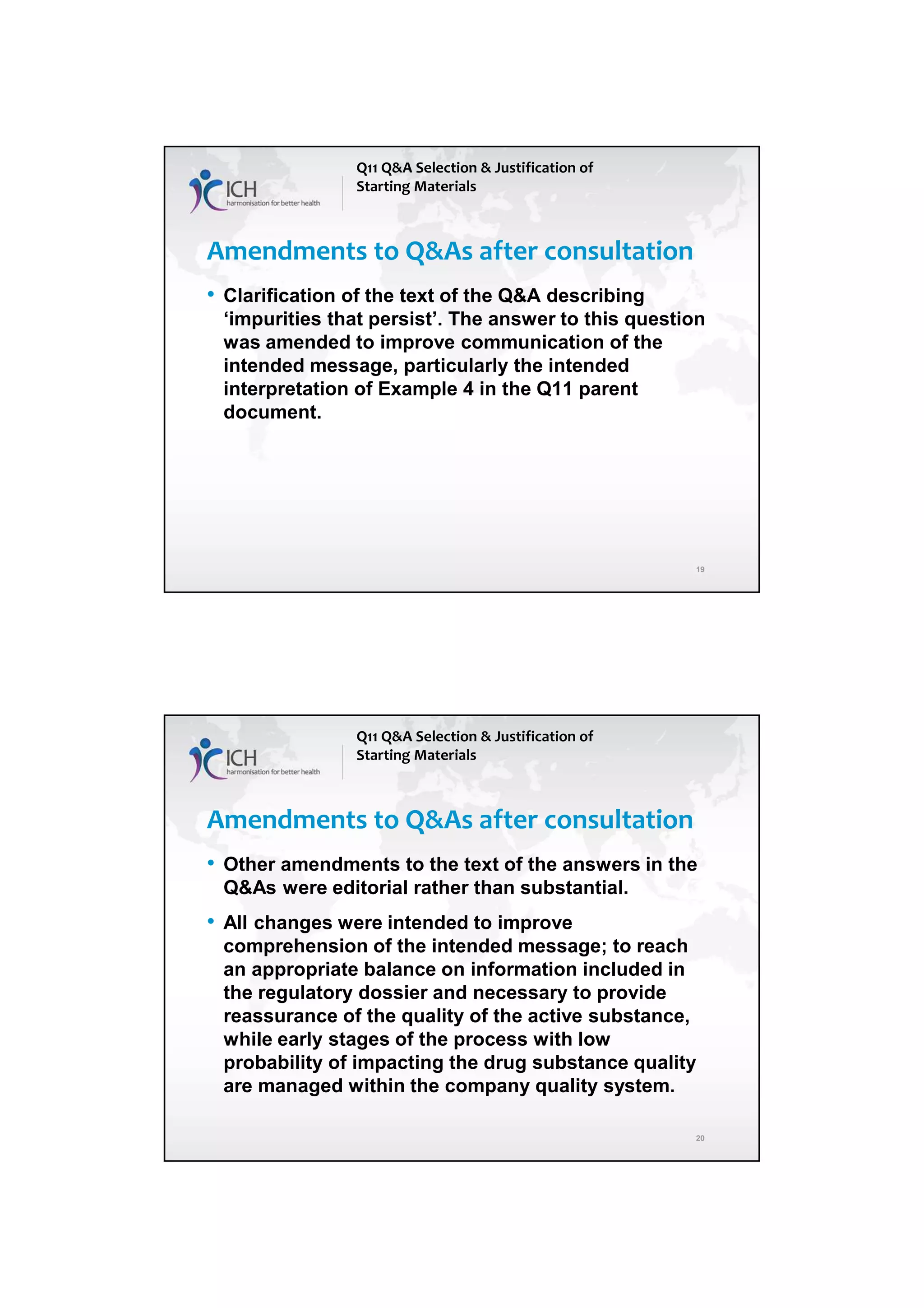 4/13/2018
10
19
Amendments to Q&As after consultation
• Clarification of the text of the Q&A describing
‘impurities that persist’. The answer to this question
was amended to improve communication of the
intended message, particularly the intended
interpretation of Example 4 in the Q11 parent
document.
Q11 Q&A Selection & Justification of
Starting Materials
20
Amendments to Q&As after consultation
• Other amendments to the text of the answers in the
Q&As were editorial rather than substantial.
• All changes were intended to improve
comprehension of the intended message; to reach
an appropriate balance on information included in
the regulatory dossier and necessary to provide
reassurance of the quality of the active substance,
while early stages of the process with low
probability of impacting the drug substance quality
are managed within the company quality system.
Q11 Q&A Selection & Justification of
Starting Materials
 