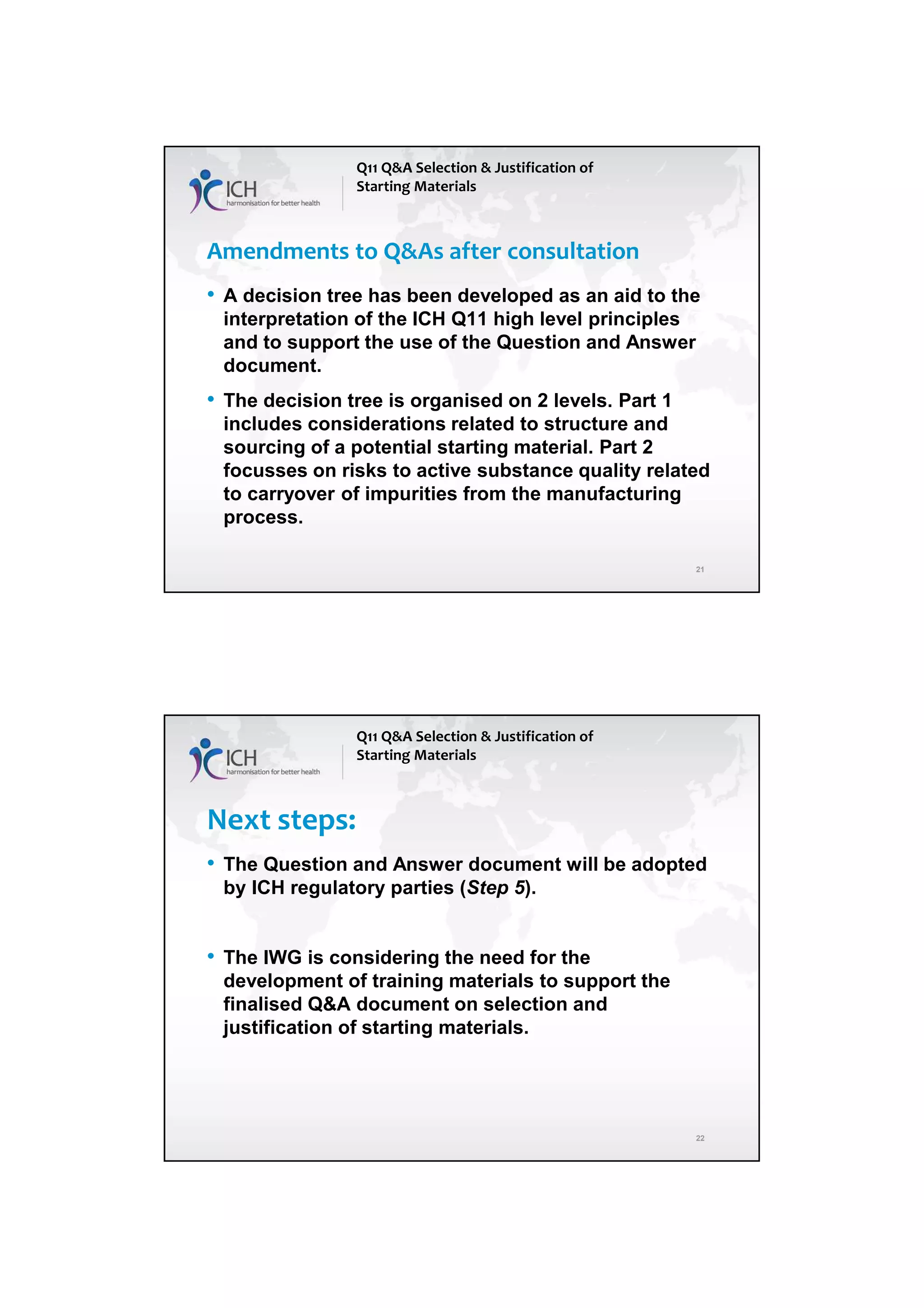 4/13/2018
11
21
Amendments to Q&As after consultation
• A decision tree has been developed as an aid to the
interpretation of the ICH Q11 high level principles
and to support the use of the Question and Answer
document.
• The decision tree is organised on 2 levels. Part 1
includes considerations related to structure and
sourcing of a potential starting material. Part 2
focusses on risks to active substance quality related
to carryover of impurities from the manufacturing
process.
Q11 Q&A Selection & Justification of
Starting Materials
22
Next steps:
• The Question and Answer document will be adopted
by ICH regulatory parties (Step 5).
• The IWG is considering the need for the
development of training materials to support the
finalised Q&A document on selection and
justification of starting materials.
Q11 Q&A Selection & Justification of
Starting Materials
 