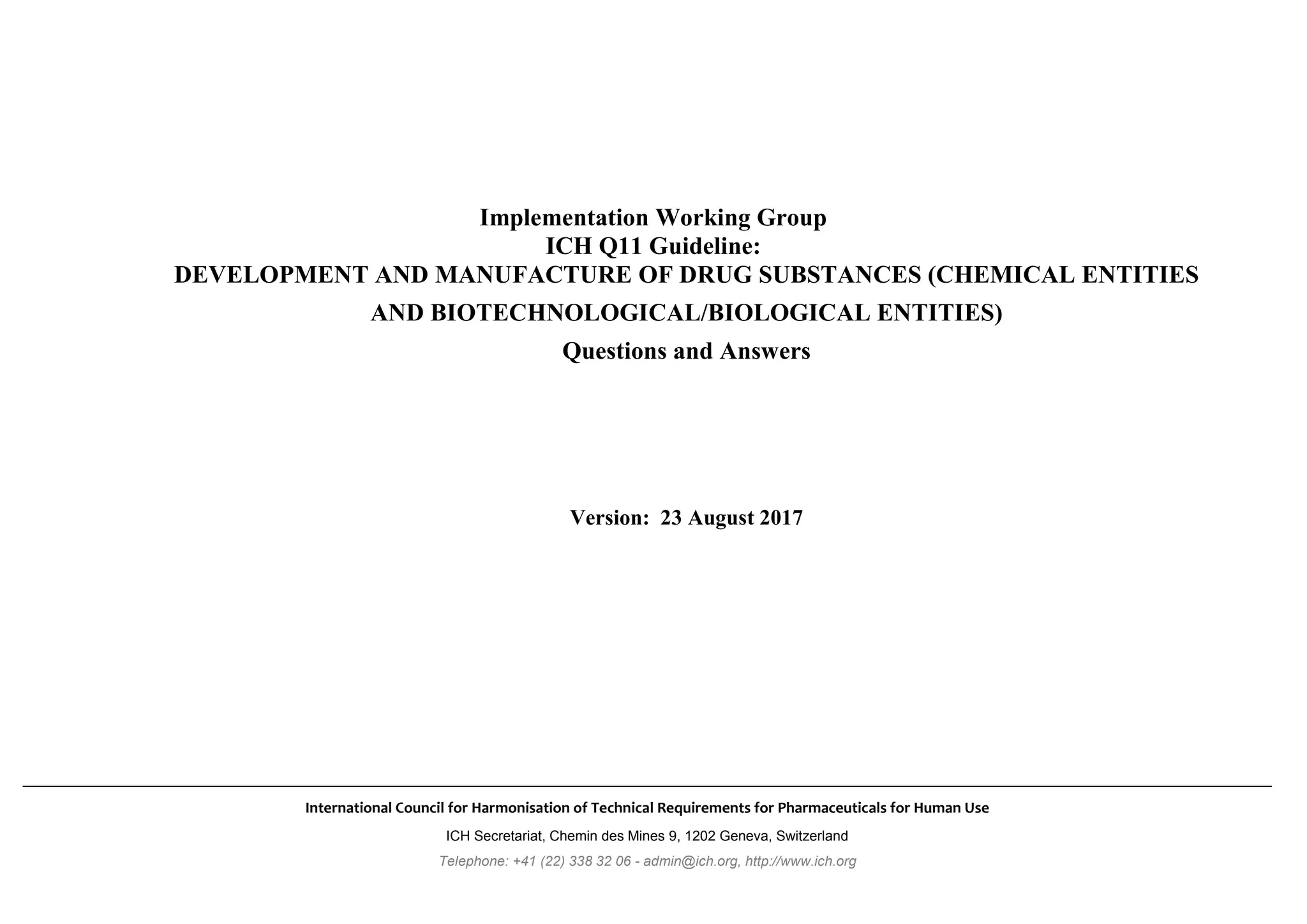 International Council for Harmonisation of Technical Requirements for Pharmaceuticals for Human Use
ICH Secretariat, Chemin des Mines 9, 1202 Geneva, Switzerland
Telephone: +41 (22) 338 32 06 - admin@ich.org, http://www.ich.org
Implementation Working Group
ICH Q11 Guideline:
DEVELOPMENT AND MANUFACTURE OF DRUG SUBSTANCES (CHEMICAL ENTITIES
AND BIOTECHNOLOGICAL/BIOLOGICAL ENTITIES)
Questions and Answers
Version: 23 August 2017
 
