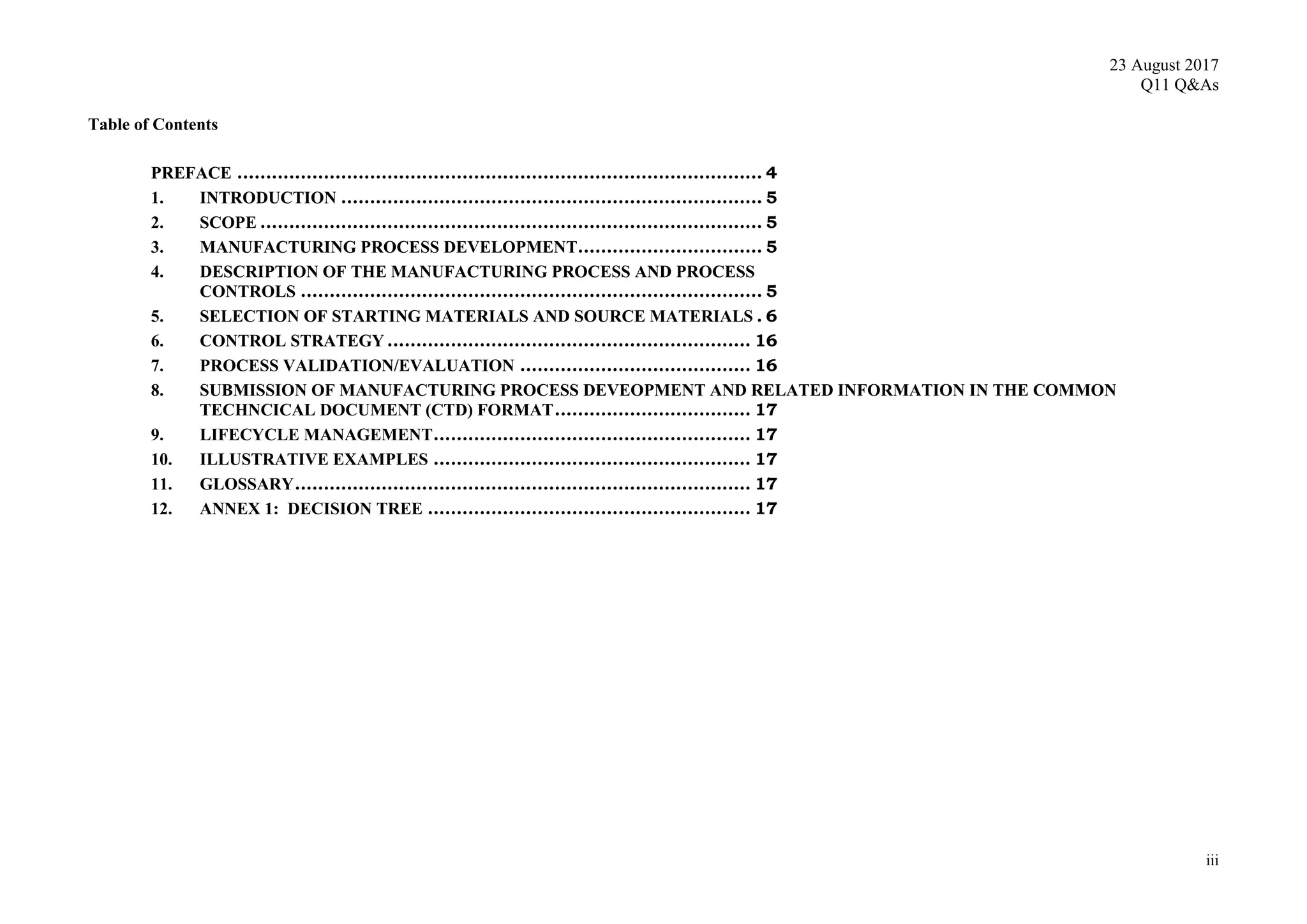 23 August 2017
Q11 Q&As
iii
Table of Contents
PREFACE ........................................................................................... 4
1. INTRODUCTION ......................................................................... 5
2. SCOPE ....................................................................................... 5
3. MANUFACTURING PROCESS DEVELOPMENT................................ 5
4. DESCRIPTION OF THE MANUFACTURING PROCESS AND PROCESS
CONTROLS ................................................................................ 5
5. SELECTION OF STARTING MATERIALS AND SOURCE MATERIALS . 6
6. CONTROL STRATEGY ............................................................... 16
7. PROCESS VALIDATION/EVALUATION ........................................ 16
8. SUBMISSION OF MANUFACTURING PROCESS DEVEOPMENT AND RELATED INFORMATION IN THE COMMON
TECHNCICAL DOCUMENT (CTD) FORMAT.................................. 17
9. LIFECYCLE MANAGEMENT....................................................... 17
10. ILLUSTRATIVE EXAMPLES ....................................................... 17
11. GLOSSARY............................................................................... 17
12. ANNEX 1: DECISION TREE ........................................................ 17
 
