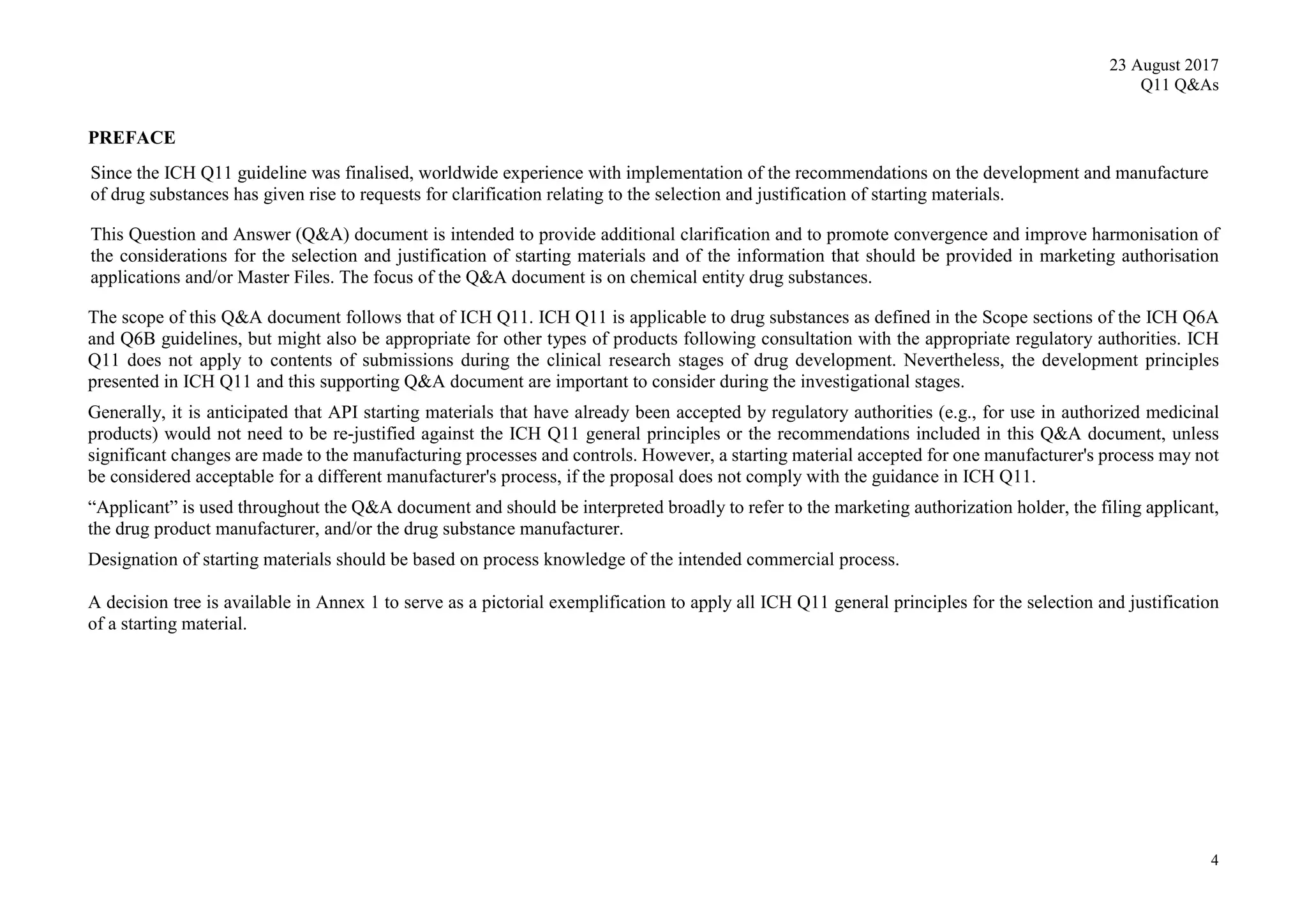 23 August 2017
Q11 Q&As
4
PREFACE
Since the ICH Q11 guideline was finalised, worldwide experience with implementation of the recommendations on the development and manufacture
of drug substances has given rise to requests for clarification relating to the selection and justification of starting materials.
This Question and Answer (Q&A) document is intended to provide additional clarification and to promote convergence and improve harmonisation of
the considerations for the selection and justification of starting materials and of the information that should be provided in marketing authorisation
applications and/or Master Files. The focus of the Q&A document is on chemical entity drug substances.
The scope of this Q&A document follows that of ICH Q11. ICH Q11 is applicable to drug substances as defined in the Scope sections of the ICH Q6A
and Q6B guidelines, but might also be appropriate for other types of products following consultation with the appropriate regulatory authorities. ICH
Q11 does not apply to contents of submissions during the clinical research stages of drug development. Nevertheless, the development principles
presented in ICH Q11 and this supporting Q&A document are important to consider during the investigational stages.
Generally, it is anticipated that API starting materials that have already been accepted by regulatory authorities (e.g., for use in authorized medicinal
products) would not need to be re-justified against the ICH Q11 general principles or the recommendations included in this Q&A document, unless
significant changes are made to the manufacturing processes and controls. However, a starting material accepted for one manufacturer's process may not
be considered acceptable for a different manufacturer's process, if the proposal does not comply with the guidance in ICH Q11.
“Applicant” is used throughout the Q&A document and should be interpreted broadly to refer to the marketing authorization holder, the filing applicant,
the drug product manufacturer, and/or the drug substance manufacturer.
Designation of starting materials should be based on process knowledge of the intended commercial process.
A decision tree is available in Annex 1 to serve as a pictorial exemplification to apply all ICH Q11 general principles for the selection and justification
of a starting material.
 