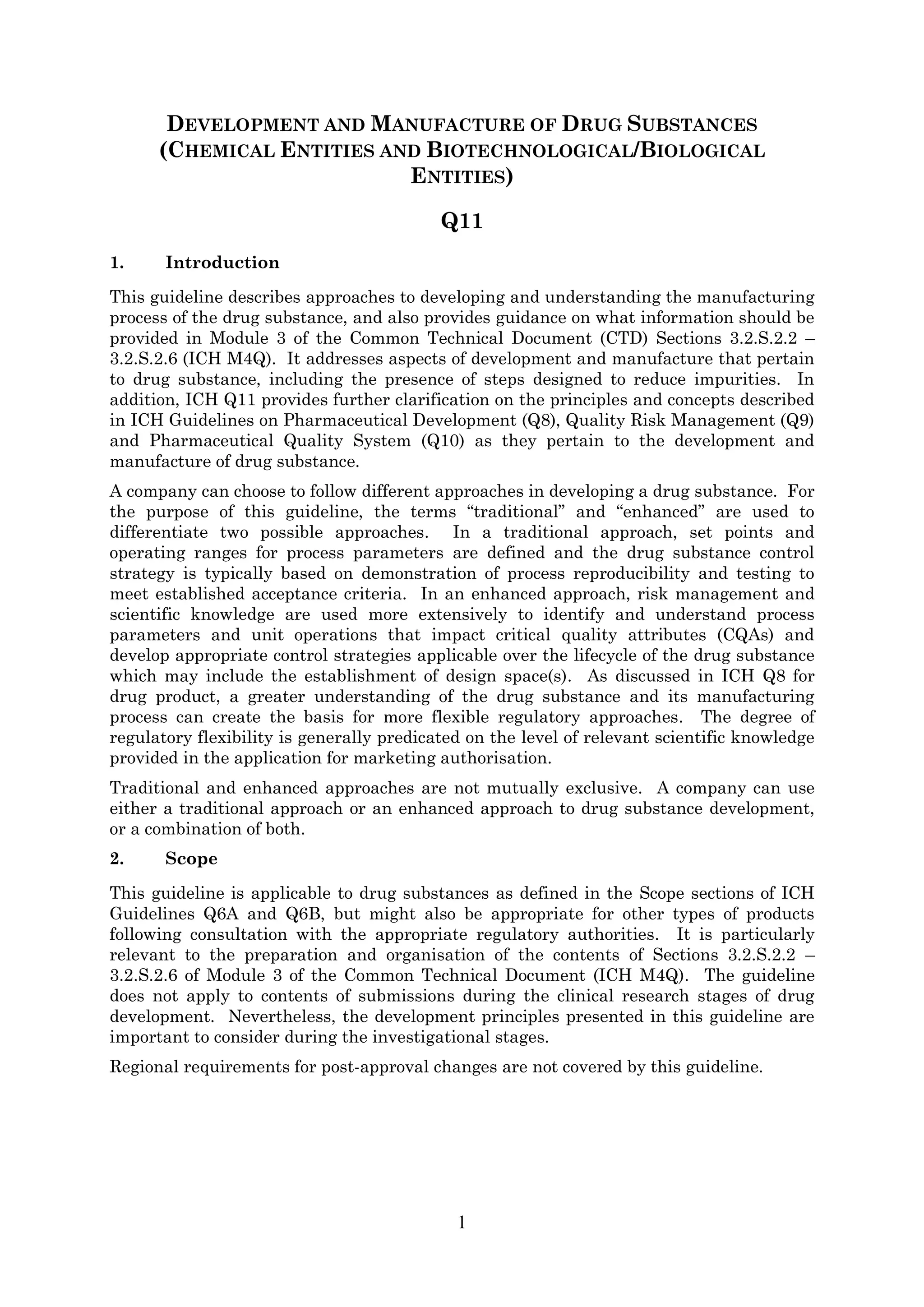 1
DEVELOPMENT AND MANUFACTURE OF DRUG SUBSTANCES
(CHEMICAL ENTITIES AND BIOTECHNOLOGICAL/BIOLOGICAL
ENTITIES)
Q11
1. Introduction
This guideline describes approaches to developing and understanding the manufacturing
process of the drug substance, and also provides guidance on what information should be
provided in Module 3 of the Common Technical Document (CTD) Sections 3.2.S.2.2 –
3.2.S.2.6 (ICH M4Q). It addresses aspects of development and manufacture that pertain
to drug substance, including the presence of steps designed to reduce impurities. In
addition, ICH Q11 provides further clarification on the principles and concepts described
in ICH Guidelines on Pharmaceutical Development (Q8), Quality Risk Management (Q9)
and Pharmaceutical Quality System (Q10) as they pertain to the development and
manufacture of drug substance.
A company can choose to follow different approaches in developing a drug substance. For
the purpose of this guideline, the terms “traditional” and “enhanced” are used to
differentiate two possible approaches. In a traditional approach, set points and
operating ranges for process parameters are defined and the drug substance control
strategy is typically based on demonstration of process reproducibility and testing to
meet established acceptance criteria. In an enhanced approach, risk management and
scientific knowledge are used more extensively to identify and understand process
parameters and unit operations that impact critical quality attributes (CQAs) and
develop appropriate control strategies applicable over the lifecycle of the drug substance
which may include the establishment of design space(s). As discussed in ICH Q8 for
drug product, a greater understanding of the drug substance and its manufacturing
process can create the basis for more flexible regulatory approaches. The degree of
regulatory flexibility is generally predicated on the level of relevant scientific knowledge
provided in the application for marketing authorisation.
Traditional and enhanced approaches are not mutually exclusive. A company can use
either a traditional approach or an enhanced approach to drug substance development,
or a combination of both.
2. Scope
This guideline is applicable to drug substances as defined in the Scope sections of ICH
Guidelines Q6A and Q6B, but might also be appropriate for other types of products
following consultation with the appropriate regulatory authorities. It is particularly
relevant to the preparation and organisation of the contents of Sections 3.2.S.2.2 –
3.2.S.2.6 of Module 3 of the Common Technical Document (ICH M4Q). The guideline
does not apply to contents of submissions during the clinical research stages of drug
development. Nevertheless, the development principles presented in this guideline are
important to consider during the investigational stages.
Regional requirements for post-approval changes are not covered by this guideline.
 