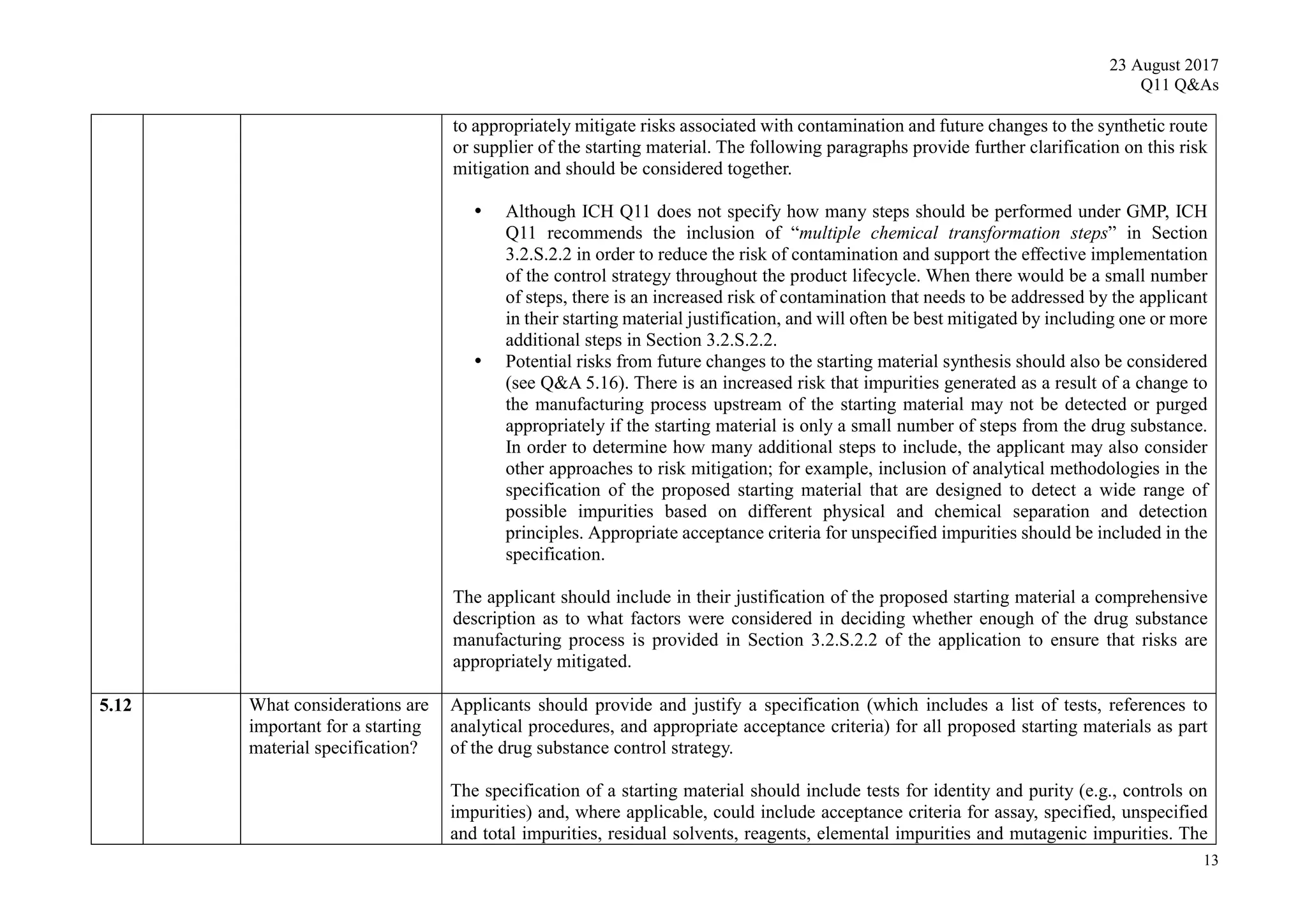 23 August 2017
Q11 Q&As
13
to appropriately mitigate risks associated with contamination and future changes to the synthetic route
or supplier of the starting material. The following paragraphs provide further clarification on this risk
mitigation and should be considered together.
 Although ICH Q11 does not specify how many steps should be performed under GMP, ICH
Q11 recommends the inclusion of “multiple chemical transformation steps” in Section
3.2.S.2.2 in order to reduce the risk of contamination and support the effective implementation
of the control strategy throughout the product lifecycle. When there would be a small number
of steps, there is an increased risk of contamination that needs to be addressed by the applicant
in their starting material justification, and will often be best mitigated by including one or more
additional steps in Section 3.2.S.2.2.
 Potential risks from future changes to the starting material synthesis should also be considered
(see Q&A 5.16). There is an increased risk that impurities generated as a result of a change to
the manufacturing process upstream of the starting material may not be detected or purged
appropriately if the starting material is only a small number of steps from the drug substance.
In order to determine how many additional steps to include, the applicant may also consider
other approaches to risk mitigation; for example, inclusion of analytical methodologies in the
specification of the proposed starting material that are designed to detect a wide range of
possible impurities based on different physical and chemical separation and detection
principles. Appropriate acceptance criteria for unspecified impurities should be included in the
specification.
The applicant should include in their justification of the proposed starting material a comprehensive
description as to what factors were considered in deciding whether enough of the drug substance
manufacturing process is provided in Section 3.2.S.2.2 of the application to ensure that risks are
appropriately mitigated.
5.12 What considerations are
important for a starting
material specification?
Applicants should provide and justify a specification (which includes a list of tests, references to
analytical procedures, and appropriate acceptance criteria) for all proposed starting materials as part
of the drug substance control strategy.
The specification of a starting material should include tests for identity and purity (e.g., controls on
impurities) and, where applicable, could include acceptance criteria for assay, specified, unspecified
and total impurities, residual solvents, reagents, elemental impurities and mutagenic impurities. The
 