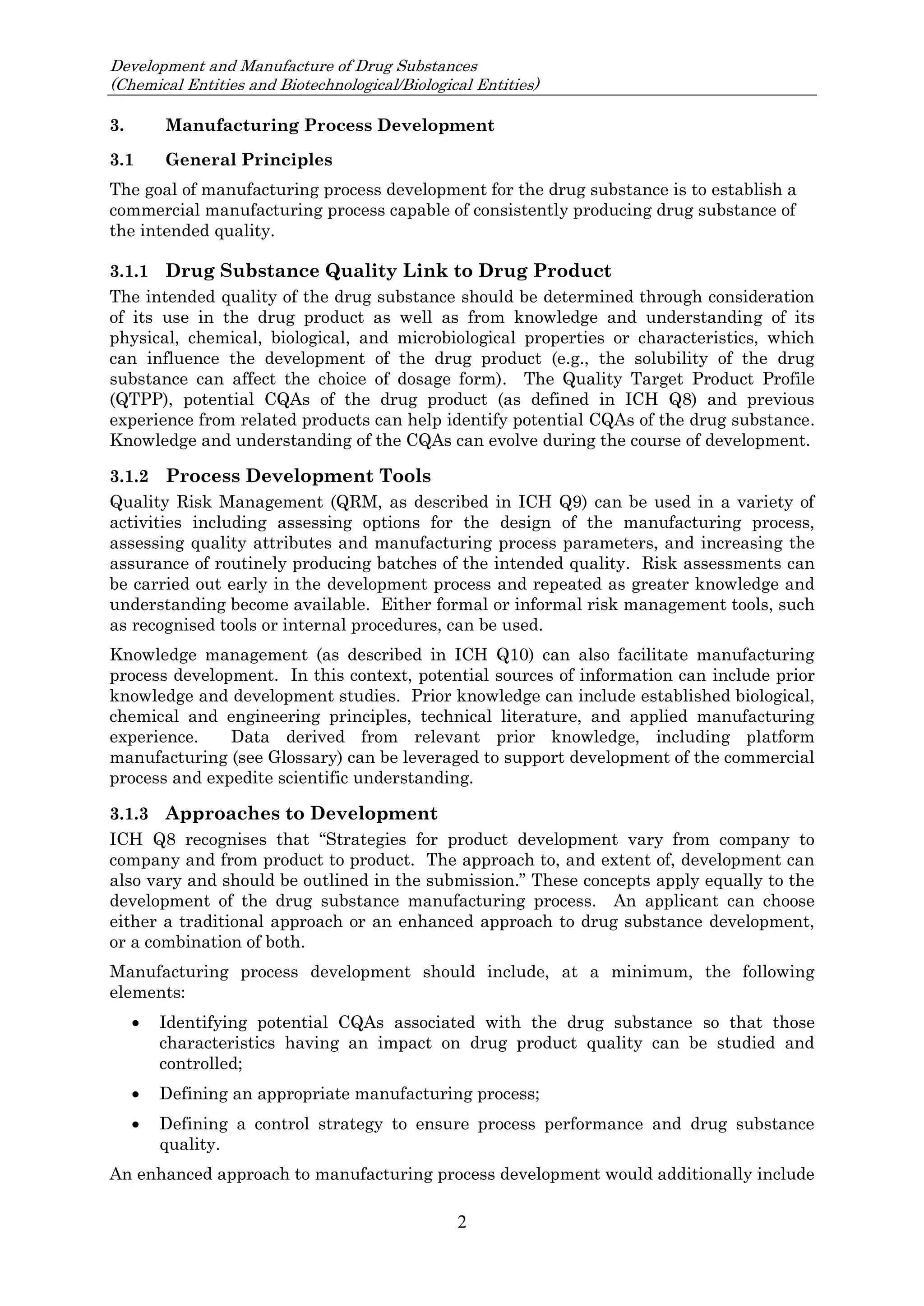 Development and Manufacture of Drug Substances
(Chemical Entities and Biotechnological/Biological Entities)
2
3. Manufacturing Process Development
3.1 General Principles
The goal of manufacturing process development for the drug substance is to establish a
commercial manufacturing process capable of consistently producing drug substance of
the intended quality.
3.1.1 Drug Substance Quality Link to Drug Product
The intended quality of the drug substance should be determined through consideration
of its use in the drug product as well as from knowledge and understanding of its
physical, chemical, biological, and microbiological properties or characteristics, which
can influence the development of the drug product (e.g., the solubility of the drug
substance can affect the choice of dosage form). The Quality Target Product Profile
(QTPP), potential CQAs of the drug product (as defined in ICH Q8) and previous
experience from related products can help identify potential CQAs of the drug substance.
Knowledge and understanding of the CQAs can evolve during the course of development.
3.1.2 Process Development Tools
Quality Risk Management (QRM, as described in ICH Q9) can be used in a variety of
activities including assessing options for the design of the manufacturing process,
assessing quality attributes and manufacturing process parameters, and increasing the
assurance of routinely producing batches of the intended quality. Risk assessments can
be carried out early in the development process and repeated as greater knowledge and
understanding become available. Either formal or informal risk management tools, such
as recognised tools or internal procedures, can be used.
Knowledge management (as described in ICH Q10) can also facilitate manufacturing
process development. In this context, potential sources of information can include prior
knowledge and development studies. Prior knowledge can include established biological,
chemical and engineering principles, technical literature, and applied manufacturing
experience. Data derived from relevant prior knowledge, including platform
manufacturing (see Glossary) can be leveraged to support development of the commercial
process and expedite scientific understanding.
3.1.3 Approaches to Development
ICH Q8 recognises that “Strategies for product development vary from company to
company and from product to product. The approach to, and extent of, development can
also vary and should be outlined in the submission.” These concepts apply equally to the
development of the drug substance manufacturing process. An applicant can choose
either a traditional approach or an enhanced approach to drug substance development,
or a combination of both.
Manufacturing process development should include, at a minimum, the following
elements:
 Identifying potential CQAs associated with the drug substance so that those
characteristics having an impact on drug product quality can be studied and
controlled;
 Defining an appropriate manufacturing process;
 Defining a control strategy to ensure process performance and drug substance
quality.
An enhanced approach to manufacturing process development would additionally include
 