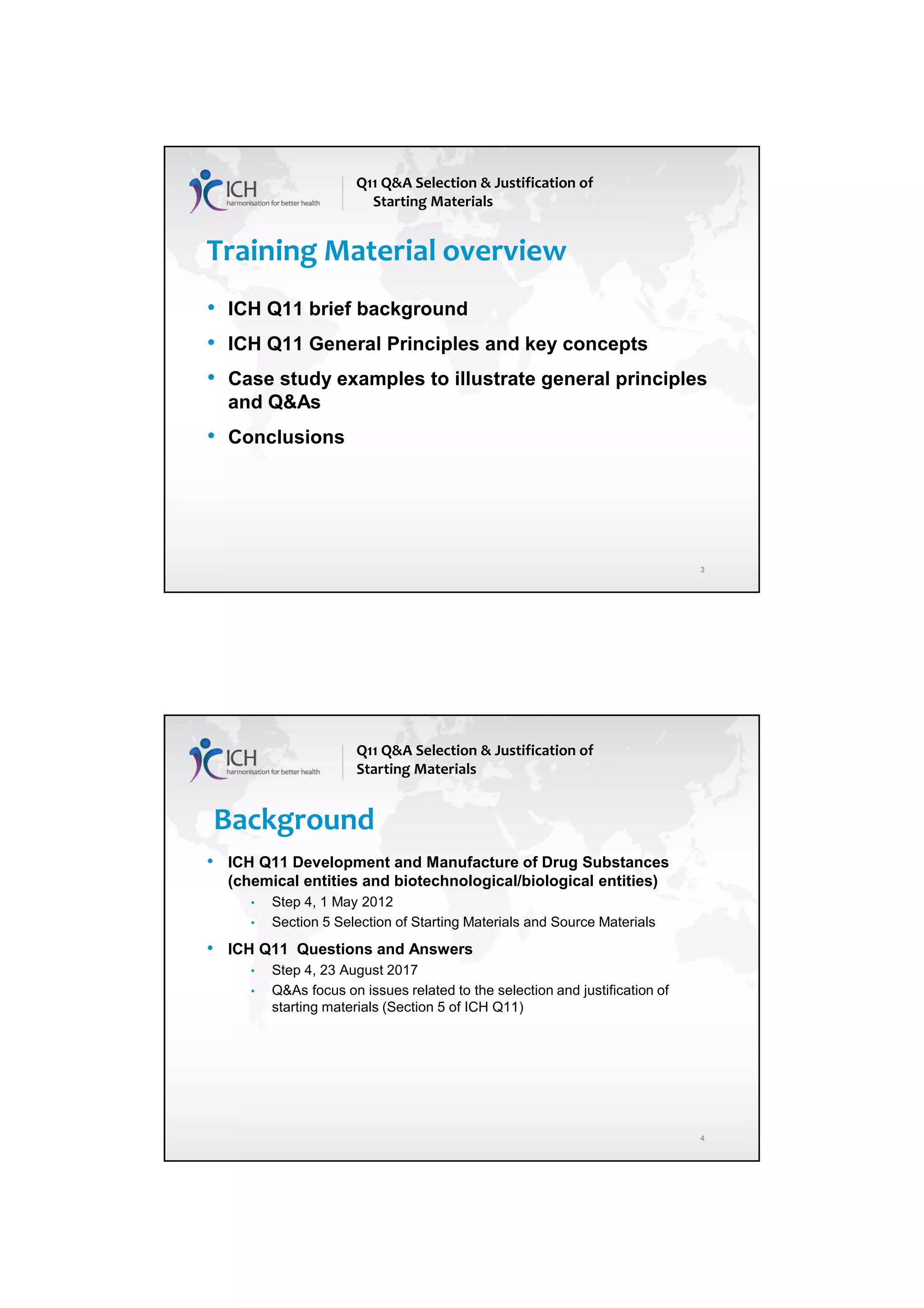 7/20/2018
2
Training Material overview
• ICH Q11 brief background
• ICH Q11 General Principles and key concepts
• Case study examples to illustrate general principles
and Q&As
• Conclusions
Q11 Q&A Selection & Justification of
Starting Materials
3
4
Background
• ICH Q11 Development and Manufacture of Drug Substances
(chemical entities and biotechnological/biological entities)
• Step 4, 1 May 2012
• Section 5 Selection of Starting Materials and Source Materials
• ICH Q11 Questions and Answers
• Step 4, 23 August 2017
• Q&As focus on issues related to the selection and justification of
starting materials (Section 5 of ICH Q11)
Q11 Q&A Selection & Justification of
Starting Materials
 