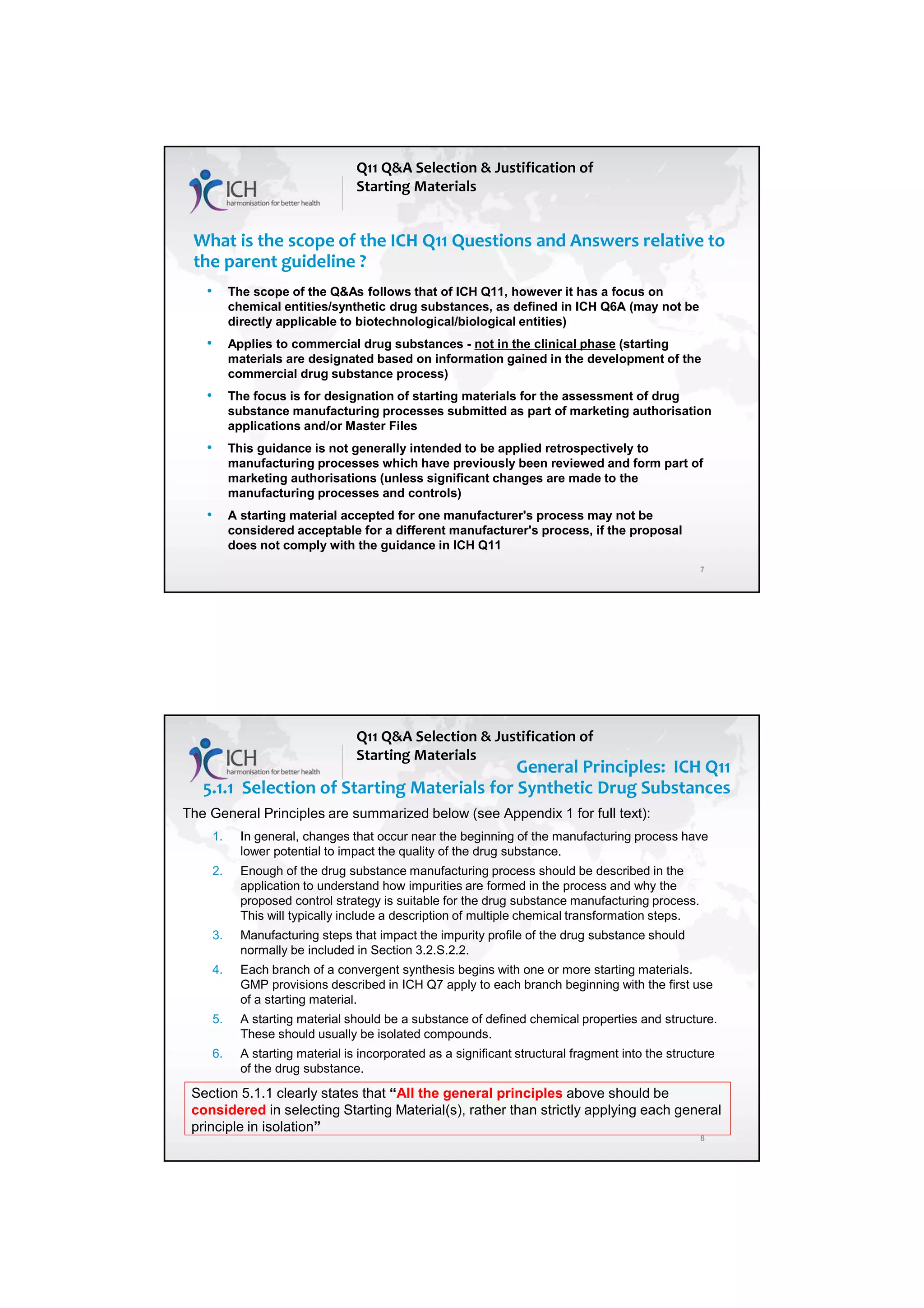 7/20/2018
4
7
What is the scope of the ICH Q11 Questions and Answers relative to
the parent guideline ?
• The scope of the Q&As follows that of ICH Q11, however it has a focus on
chemical entities/synthetic drug substances, as defined in ICH Q6A (may not be
directly applicable to biotechnological/biological entities)
• Applies to commercial drug substances - not in the clinical phase (starting
materials are designated based on information gained in the development of the
commercial drug substance process)
• The focus is for designation of starting materials for the assessment of drug
substance manufacturing processes submitted as part of marketing authorisation
applications and/or Master Files
• This guidance is not generally intended to be applied retrospectively to
manufacturing processes which have previously been reviewed and form part of
marketing authorisations (unless significant changes are made to the
manufacturing processes and controls)
• A starting material accepted for one manufacturer's process may not be
considered acceptable for a different manufacturer's process, if the proposal
does not comply with the guidance in ICH Q11
Q11 Q&A Selection & Justification of
Starting Materials
8
General Principles: ICH Q11
5.1.1 Selection of Starting Materials for Synthetic Drug Substances
Q11 Q&A Selection & Justification of
Starting Materials
The General Principles are summarized below (see Appendix 1 for full text):
1. In general, changes that occur near the beginning of the manufacturing process have
lower potential to impact the quality of the drug substance.
2. Enough of the drug substance manufacturing process should be described in the
application to understand how impurities are formed in the process and why the
proposed control strategy is suitable for the drug substance manufacturing process.
This will typically include a description of multiple chemical transformation steps.
3. Manufacturing steps that impact the impurity profile of the drug substance should
normally be included in Section 3.2.S.2.2.
4. Each branch of a convergent synthesis begins with one or more starting materials.
GMP provisions described in ICH Q7 apply to each branch beginning with the first use
of a starting material.
5. A starting material should be a substance of defined chemical properties and structure.
These should usually be isolated compounds.
6. A starting material is incorporated as a significant structural fragment into the structure
of the drug substance.
Section 5.1.1 clearly states that “All the general principles above should be
considered in selecting Starting Material(s), rather than strictly applying each general
principle in isolation”
 