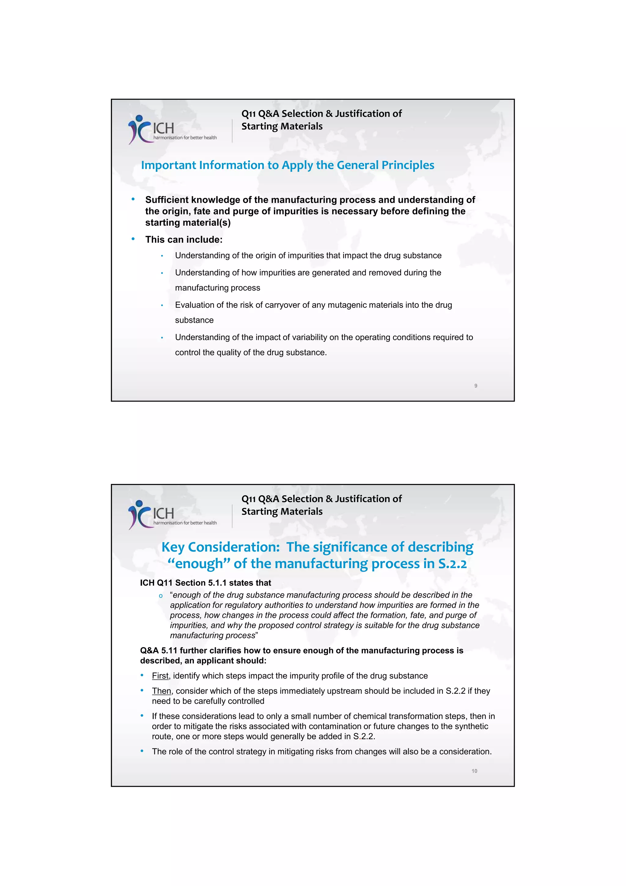 7/20/2018
5
9
Important Information to Apply the General Principles
• Sufficient knowledge of the manufacturing process and understanding of
the origin, fate and purge of impurities is necessary before defining the
starting material(s)
• This can include:
• Understanding of the origin of impurities that impact the drug substance
• Understanding of how impurities are generated and removed during the
manufacturing process
• Evaluation of the risk of carryover of any mutagenic materials into the drug
substance
• Understanding of the impact of variability on the operating conditions required to
control the quality of the drug substance.
Q11 Q&A Selection & Justification of
Starting Materials
10
Key Consideration: The significance of describing
“enough” of the manufacturing process in S.2.2
ICH Q11 Section 5.1.1 states that
o “enough of the drug substance manufacturing process should be described in the
application for regulatory authorities to understand how impurities are formed in the
process, how changes in the process could affect the formation, fate, and purge of
impurities, and why the proposed control strategy is suitable for the drug substance
manufacturing process”
Q&A 5.11 further clarifies how to ensure enough of the manufacturing process is
described, an applicant should:
• First, identify which steps impact the impurity profile of the drug substance
• Then, consider which of the steps immediately upstream should be included in S.2.2 if they
need to be carefully controlled
• If these considerations lead to only a small number of chemical transformation steps, then in
order to mitigate the risks associated with contamination or future changes to the synthetic
route, one or more steps would generally be added in S.2.2.
• The role of the control strategy in mitigating risks from changes will also be a consideration.
Q11 Q&A Selection & Justification of
Starting Materials
 