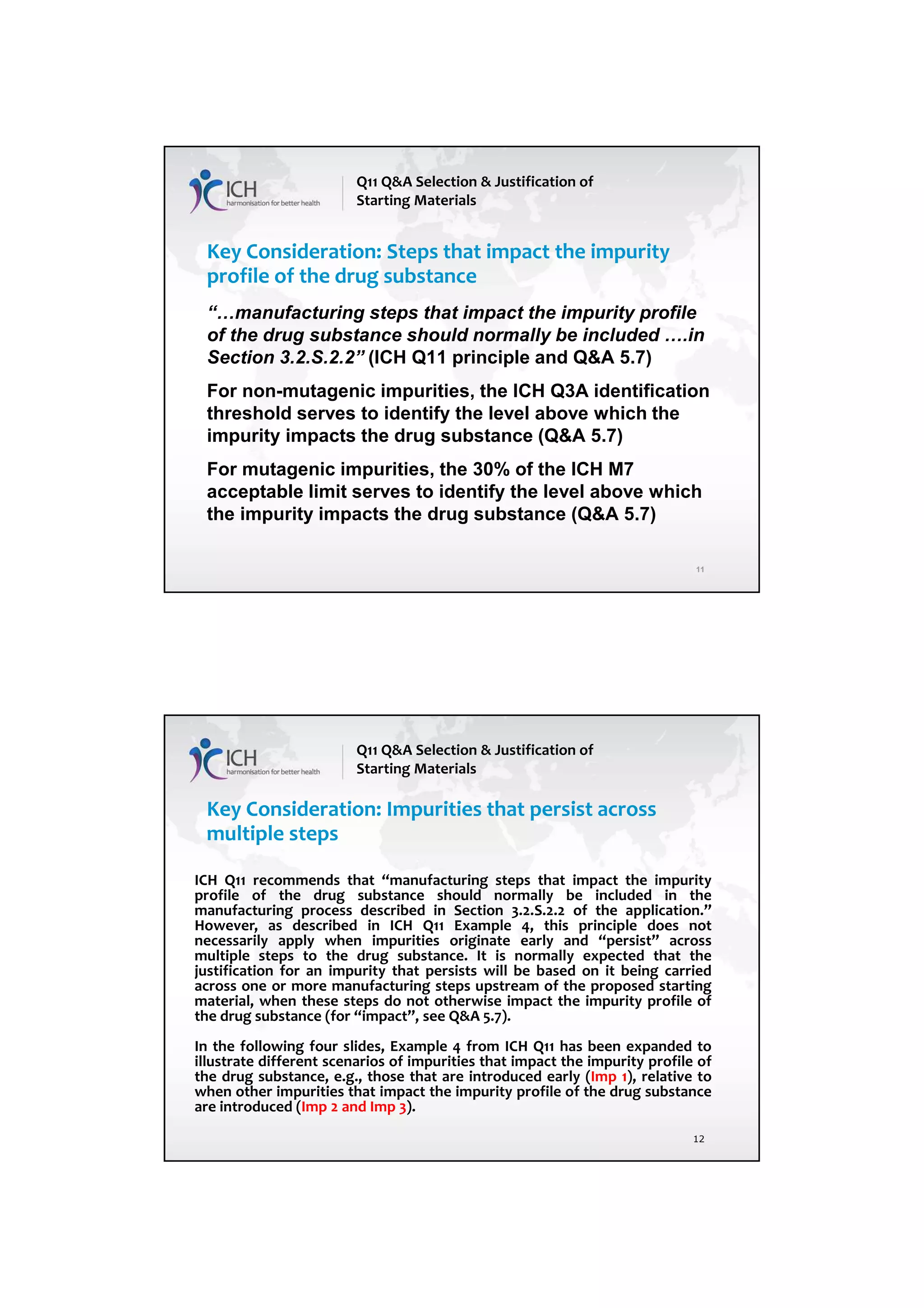 7/20/2018
6
11
Key Consideration: Steps that impact the impurity
profile of the drug substance
“…manufacturing steps that impact the impurity profile
of the drug substance should normally be included ….in
Section 3.2.S.2.2” (ICH Q11 principle and Q&A 5.7)
For non-mutagenic impurities, the ICH Q3A identification
threshold serves to identify the level above which the
impurity impacts the drug substance (Q&A 5.7)
For mutagenic impurities, the 30% of the ICH M7
acceptable limit serves to identify the level above which
the impurity impacts the drug substance (Q&A 5.7)
Q11 Q&A Selection & Justification of
Starting Materials
12
Key Consideration: Impurities that persist across
multiple steps
Q11 Q&A Selection & Justification of
Starting Materials
ICH Q11 recommends that “manufacturing steps that impact the impurity
profile of the drug substance should normally be included in the
manufacturing process described in Section 3.2.S.2.2 of the application.”
However, as described in ICH Q11 Example 4, this principle does not
necessarily apply when impurities originate early and “persist” across
multiple steps to the drug substance. It is normally expected that the
justification for an impurity that persists will be based on it being carried
across one or more manufacturing steps upstream of the proposed starting
material, when these steps do not otherwise impact the impurity profile of
the drug substance (for “impact”, see Q&A 5.7).
In the following four slides, Example 4 from ICH Q11 has been expanded to
illustrate different scenarios of impurities that impact the impurity profile of
the drug substance, e.g., those that are introduced early (Imp 1), relative to
when other impurities that impact the impurity profile of the drug substance
are introduced (Imp 2 and Imp 3).
 
