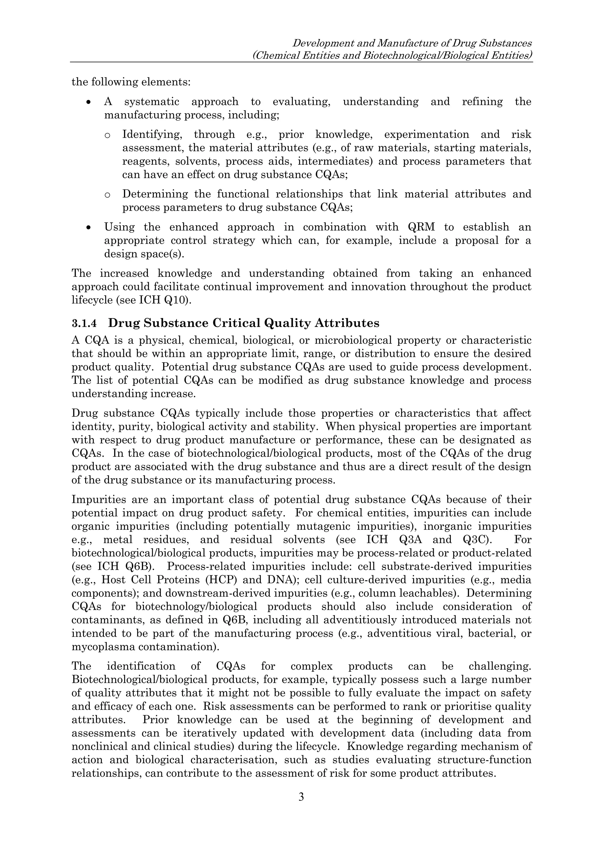 Development and Manufacture of Drug Substances
(Chemical Entities and Biotechnological/Biological Entities)
3
the following elements:
 A systematic approach to evaluating, understanding and refining the
manufacturing process, including;
o Identifying, through e.g., prior knowledge, experimentation and risk
assessment, the material attributes (e.g., of raw materials, starting materials,
reagents, solvents, process aids, intermediates) and process parameters that
can have an effect on drug substance CQAs;
o Determining the functional relationships that link material attributes and
process parameters to drug substance CQAs;
 Using the enhanced approach in combination with QRM to establish an
appropriate control strategy which can, for example, include a proposal for a
design space(s).
The increased knowledge and understanding obtained from taking an enhanced
approach could facilitate continual improvement and innovation throughout the product
lifecycle (see ICH Q10).
3.1.4 Drug Substance Critical Quality Attributes
A CQA is a physical, chemical, biological, or microbiological property or characteristic
that should be within an appropriate limit, range, or distribution to ensure the desired
product quality. Potential drug substance CQAs are used to guide process development.
The list of potential CQAs can be modified as drug substance knowledge and process
understanding increase.
Drug substance CQAs typically include those properties or characteristics that affect
identity, purity, biological activity and stability. When physical properties are important
with respect to drug product manufacture or performance, these can be designated as
CQAs. In the case of biotechnological/biological products, most of the CQAs of the drug
product are associated with the drug substance and thus are a direct result of the design
of the drug substance or its manufacturing process.
Impurities are an important class of potential drug substance CQAs because of their
potential impact on drug product safety. For chemical entities, impurities can include
organic impurities (including potentially mutagenic impurities), inorganic impurities
e.g., metal residues, and residual solvents (see ICH Q3A and Q3C). For
biotechnological/biological products, impurities may be process-related or product-related
(see ICH Q6B). Process-related impurities include: cell substrate-derived impurities
(e.g., Host Cell Proteins (HCP) and DNA); cell culture-derived impurities (e.g., media
components); and downstream-derived impurities (e.g., column leachables). Determining
CQAs for biotechnology/biological products should also include consideration of
contaminants, as defined in Q6B, including all adventitiously introduced materials not
intended to be part of the manufacturing process (e.g., adventitious viral, bacterial, or
mycoplasma contamination).
The identification of CQAs for complex products can be challenging.
Biotechnological/biological products, for example, typically possess such a large number
of quality attributes that it might not be possible to fully evaluate the impact on safety
and efficacy of each one. Risk assessments can be performed to rank or prioritise quality
attributes. Prior knowledge can be used at the beginning of development and
assessments can be iteratively updated with development data (including data from
nonclinical and clinical studies) during the lifecycle. Knowledge regarding mechanism of
action and biological characterisation, such as studies evaluating structure-function
relationships, can contribute to the assessment of risk for some product attributes.
 