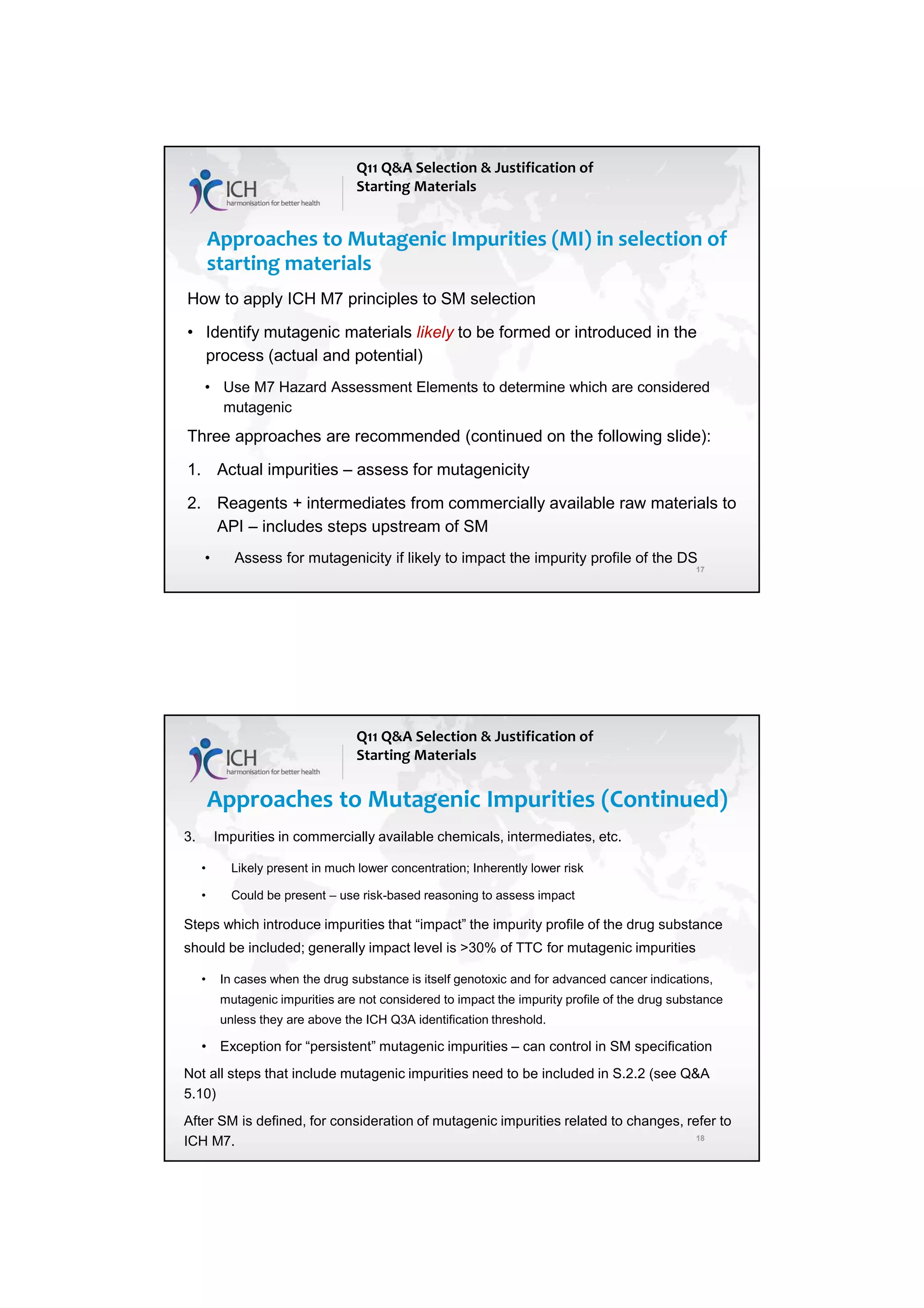7/20/2018
9
17
Approaches to Mutagenic Impurities (MI) in selection of
starting materials
Q11 Q&A Selection & Justification of
Starting Materials
How to apply ICH M7 principles to SM selection
• Identify mutagenic materials likely to be formed or introduced in the
process (actual and potential)
• Use M7 Hazard Assessment Elements to determine which are considered
mutagenic
Three approaches are recommended (continued on the following slide):
1. Actual impurities – assess for mutagenicity
2. Reagents + intermediates from commercially available raw materials to
API – includes steps upstream of SM
• Assess for mutagenicity if likely to impact the impurity profile of the DS
18
Approaches to Mutagenic Impurities (Continued)
Q11 Q&A Selection & Justification of
Starting Materials
3. Impurities in commercially available chemicals, intermediates, etc.
• Likely present in much lower concentration; Inherently lower risk
• Could be present – use risk-based reasoning to assess impact
Steps which introduce impurities that “impact” the impurity profile of the drug substance
should be included; generally impact level is >30% of TTC for mutagenic impurities
• In cases when the drug substance is itself genotoxic and for advanced cancer indications,
mutagenic impurities are not considered to impact the impurity profile of the drug substance
unless they are above the ICH Q3A identification threshold.
• Exception for “persistent” mutagenic impurities – can control in SM specification
Not all steps that include mutagenic impurities need to be included in S.2.2 (see Q&A
5.10)
After SM is defined, for consideration of mutagenic impurities related to changes, refer to
ICH M7.
 