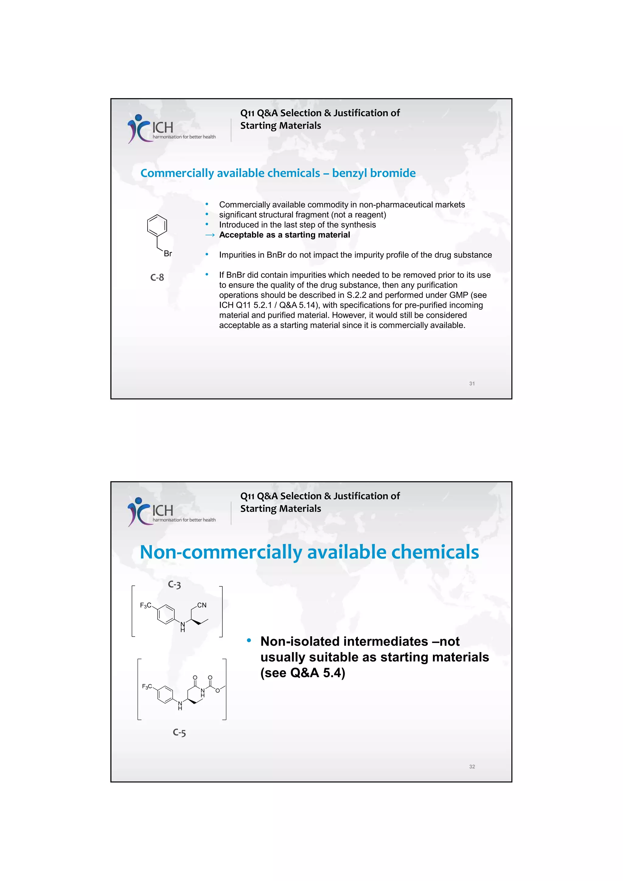 7/20/2018
16
31
Commercially available chemicals – benzyl bromide
Q11 Q&A Selection & Justification of
Starting Materials
Br
• Commercially available commodity in non-pharmaceutical markets
• significant structural fragment (not a reagent)
• Introduced in the last step of the synthesis
→ Acceptable as a starting material
• Impurities in BnBr do not impact the impurity profile of the drug substance
• If BnBr did contain impurities which needed to be removed prior to its use
to ensure the quality of the drug substance, then any purification
operations should be described in S.2.2 and performed under GMP (see
ICH Q11 5.2.1 / Q&A 5.14), with specifications for pre-purified incoming
material and purified material. However, it would still be considered
acceptable as a starting material since it is commercially available.
C-8
32
Non-commercially available chemicals
• Non-isolated intermediates –not
usually suitable as starting materials
(see Q&A 5.4)
Q11 Q&A Selection & Justification of
Starting Materials
C-3
C-5
 