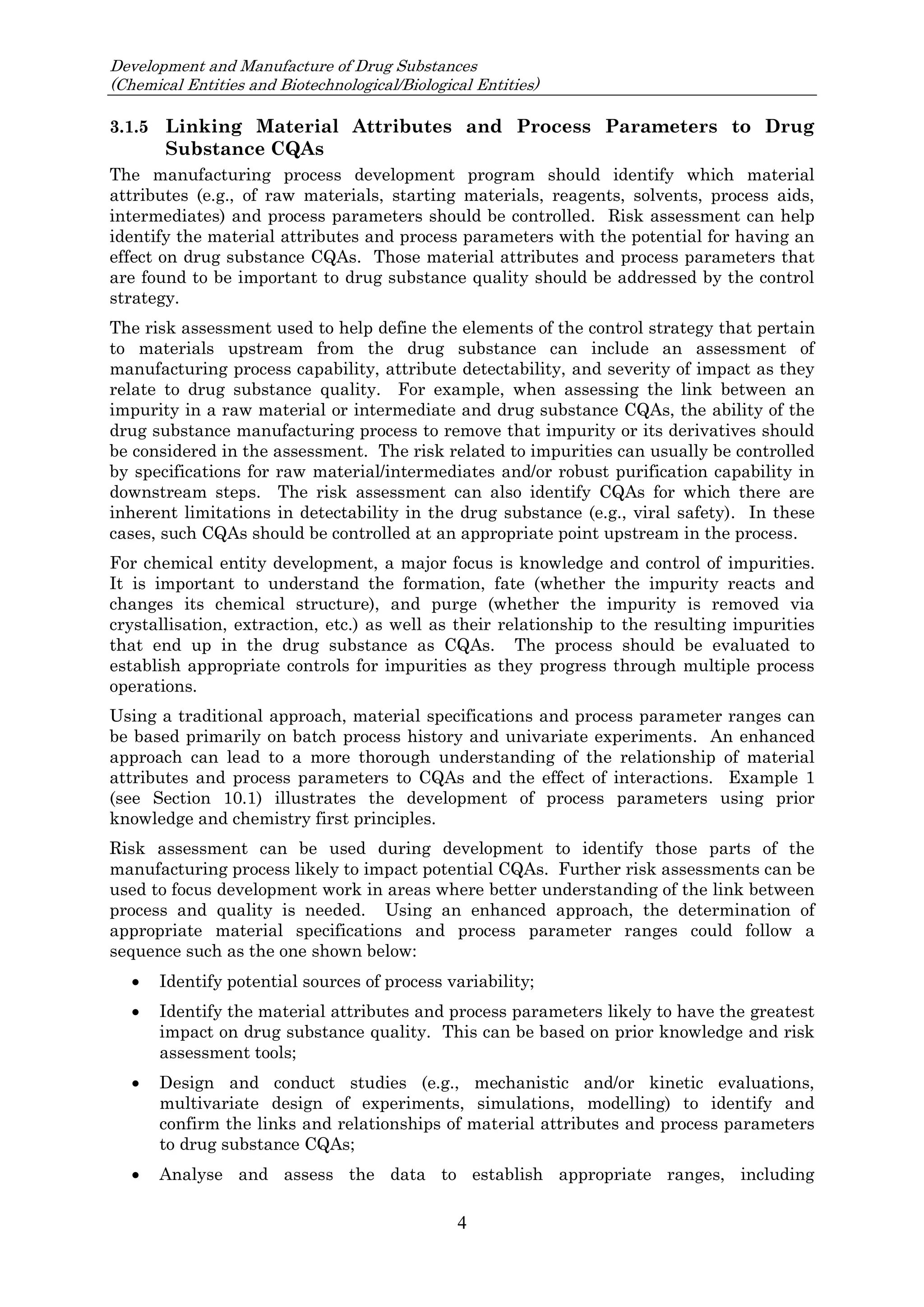 Development and Manufacture of Drug Substances
(Chemical Entities and Biotechnological/Biological Entities)
4
3.1.5 Linking Material Attributes and Process Parameters to Drug
Substance CQAs
The manufacturing process development program should identify which material
attributes (e.g., of raw materials, starting materials, reagents, solvents, process aids,
intermediates) and process parameters should be controlled. Risk assessment can help
identify the material attributes and process parameters with the potential for having an
effect on drug substance CQAs. Those material attributes and process parameters that
are found to be important to drug substance quality should be addressed by the control
strategy.
The risk assessment used to help define the elements of the control strategy that pertain
to materials upstream from the drug substance can include an assessment of
manufacturing process capability, attribute detectability, and severity of impact as they
relate to drug substance quality. For example, when assessing the link between an
impurity in a raw material or intermediate and drug substance CQAs, the ability of the
drug substance manufacturing process to remove that impurity or its derivatives should
be considered in the assessment. The risk related to impurities can usually be controlled
by specifications for raw material/intermediates and/or robust purification capability in
downstream steps. The risk assessment can also identify CQAs for which there are
inherent limitations in detectability in the drug substance (e.g., viral safety). In these
cases, such CQAs should be controlled at an appropriate point upstream in the process.
For chemical entity development, a major focus is knowledge and control of impurities.
It is important to understand the formation, fate (whether the impurity reacts and
changes its chemical structure), and purge (whether the impurity is removed via
crystallisation, extraction, etc.) as well as their relationship to the resulting impurities
that end up in the drug substance as CQAs. The process should be evaluated to
establish appropriate controls for impurities as they progress through multiple process
operations.
Using a traditional approach, material specifications and process parameter ranges can
be based primarily on batch process history and univariate experiments. An enhanced
approach can lead to a more thorough understanding of the relationship of material
attributes and process parameters to CQAs and the effect of interactions. Example 1
(see Section 10.1) illustrates the development of process parameters using prior
knowledge and chemistry first principles.
Risk assessment can be used during development to identify those parts of the
manufacturing process likely to impact potential CQAs. Further risk assessments can be
used to focus development work in areas where better understanding of the link between
process and quality is needed. Using an enhanced approach, the determination of
appropriate material specifications and process parameter ranges could follow a
sequence such as the one shown below:
 Identify potential sources of process variability;
 Identify the material attributes and process parameters likely to have the greatest
impact on drug substance quality. This can be based on prior knowledge and risk
assessment tools;
 Design and conduct studies (e.g., mechanistic and/or kinetic evaluations,
multivariate design of experiments, simulations, modelling) to identify and
confirm the links and relationships of material attributes and process parameters
to drug substance CQAs;
 Analyse and assess the data to establish appropriate ranges, including
 
