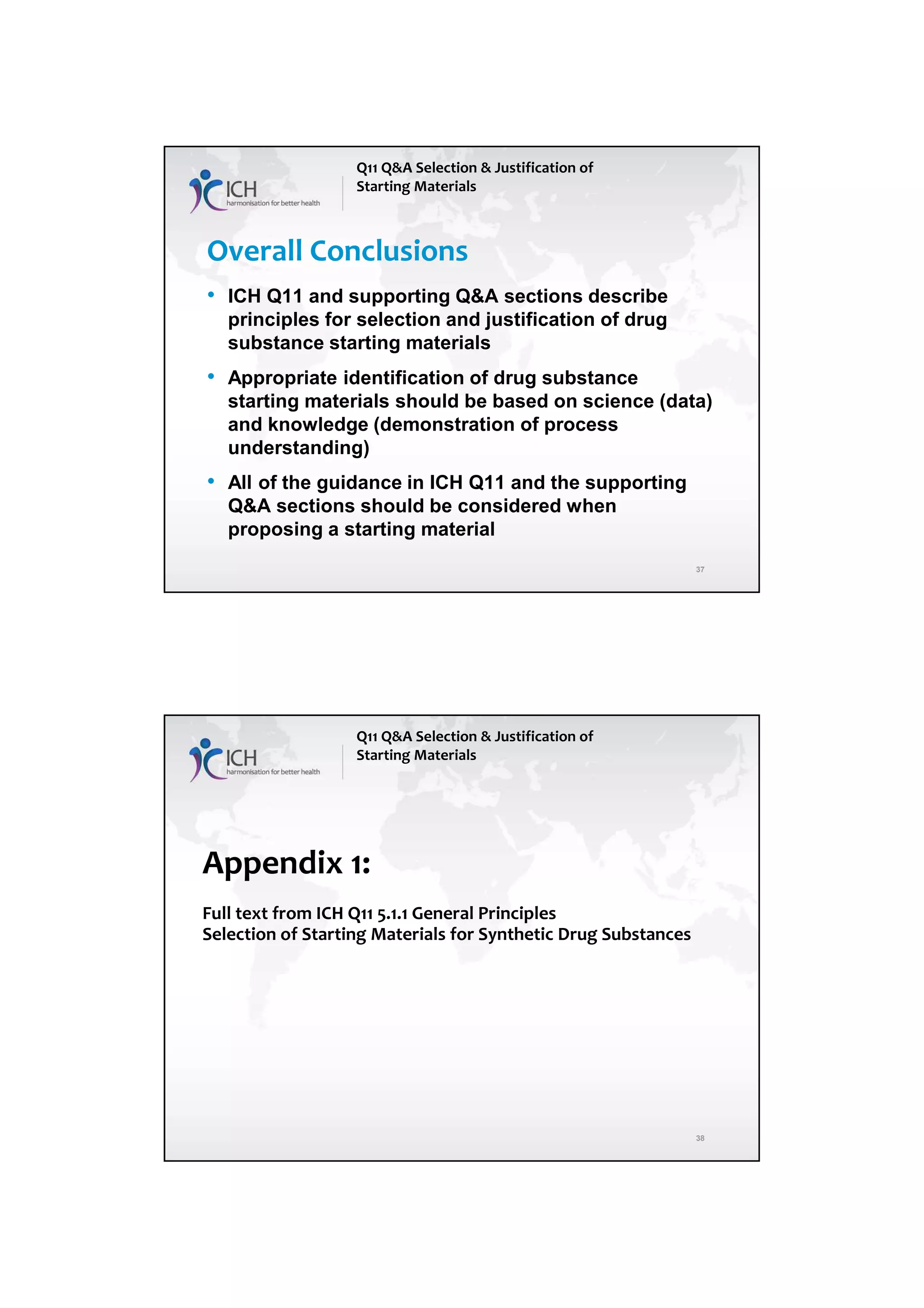 7/20/2018
19
37
Overall Conclusions
• ICH Q11 and supporting Q&A sections describe
principles for selection and justification of drug
substance starting materials
• Appropriate identification of drug substance
starting materials should be based on science (data)
and knowledge (demonstration of process
understanding)
• All of the guidance in ICH Q11 and the supporting
Q&A sections should be considered when
proposing a starting material
Q11 Q&A Selection & Justification of
Starting Materials
38
Appendix 1:
Full text from ICH Q11 5.1.1 General Principles
Selection of Starting Materials for Synthetic Drug Substances
Q11 Q&A Selection & Justification of
Starting Materials
 