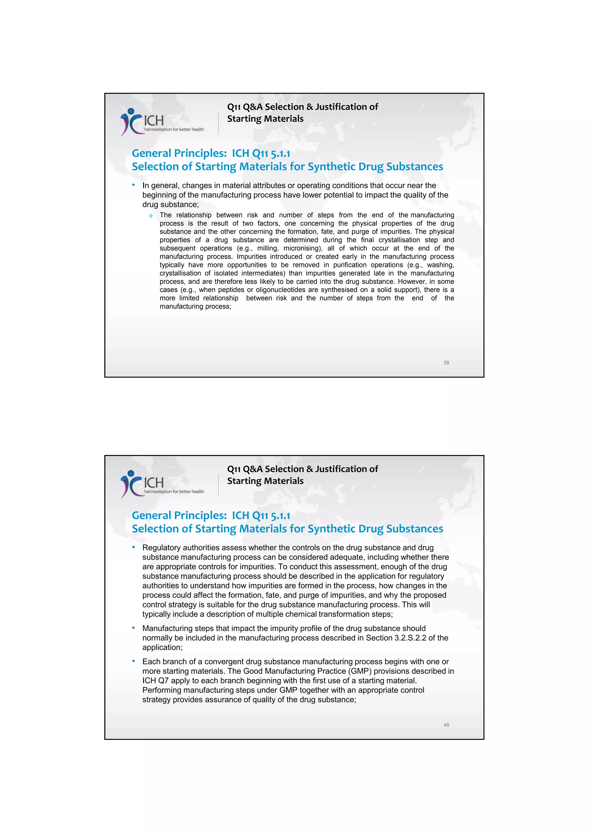 7/20/2018
20
39
General Principles: ICH Q11 5.1.1
Selection of Starting Materials for Synthetic Drug Substances
• In general, changes in material attributes or operating conditions that occur near the
beginning of the manufacturing process have lower potential to impact the quality of the
drug substance;
o The relationship between risk and number of steps from the end of the manufacturing
process is the result of two factors, one concerning the physical properties of the drug
substance and the other concerning the formation, fate, and purge of impurities. The physical
properties of a drug substance are determined during the final crystallisation step and
subsequent operations (e.g., milling, micronising), all of which occur at the end of the
manufacturing process. Impurities introduced or created early in the manufacturing process
typically have more opportunities to be removed in purification operations (e.g., washing,
crystallisation of isolated intermediates) than impurities generated late in the manufacturing
process, and are therefore less likely to be carried into the drug substance. However, in some
cases (e.g., when peptides or oligonucleotides are synthesised on a solid support), there is a
more limited relationship between risk and the number of steps from the end of the
manufacturing process;
Q11 Q&A Selection & Justification of
Starting Materials
40
General Principles: ICH Q11 5.1.1
Selection of Starting Materials for Synthetic Drug Substances
• Regulatory authorities assess whether the controls on the drug substance and drug
substance manufacturing process can be considered adequate, including whether there
are appropriate controls for impurities. To conduct this assessment, enough of the drug
substance manufacturing process should be described in the application for regulatory
authorities to understand how impurities are formed in the process, how changes in the
process could affect the formation, fate, and purge of impurities, and why the proposed
control strategy is suitable for the drug substance manufacturing process. This will
typically include a description of multiple chemical transformation steps;
• Manufacturing steps that impact the impurity profile of the drug substance should
normally be included in the manufacturing process described in Section 3.2.S.2.2 of the
application;
• Each branch of a convergent drug substance manufacturing process begins with one or
more starting materials. The Good Manufacturing Practice (GMP) provisions described in
ICH Q7 apply to each branch beginning with the first use of a starting material.
Performing manufacturing steps under GMP together with an appropriate control
strategy provides assurance of quality of the drug substance;
Q11 Q&A Selection & Justification of
Starting Materials
 