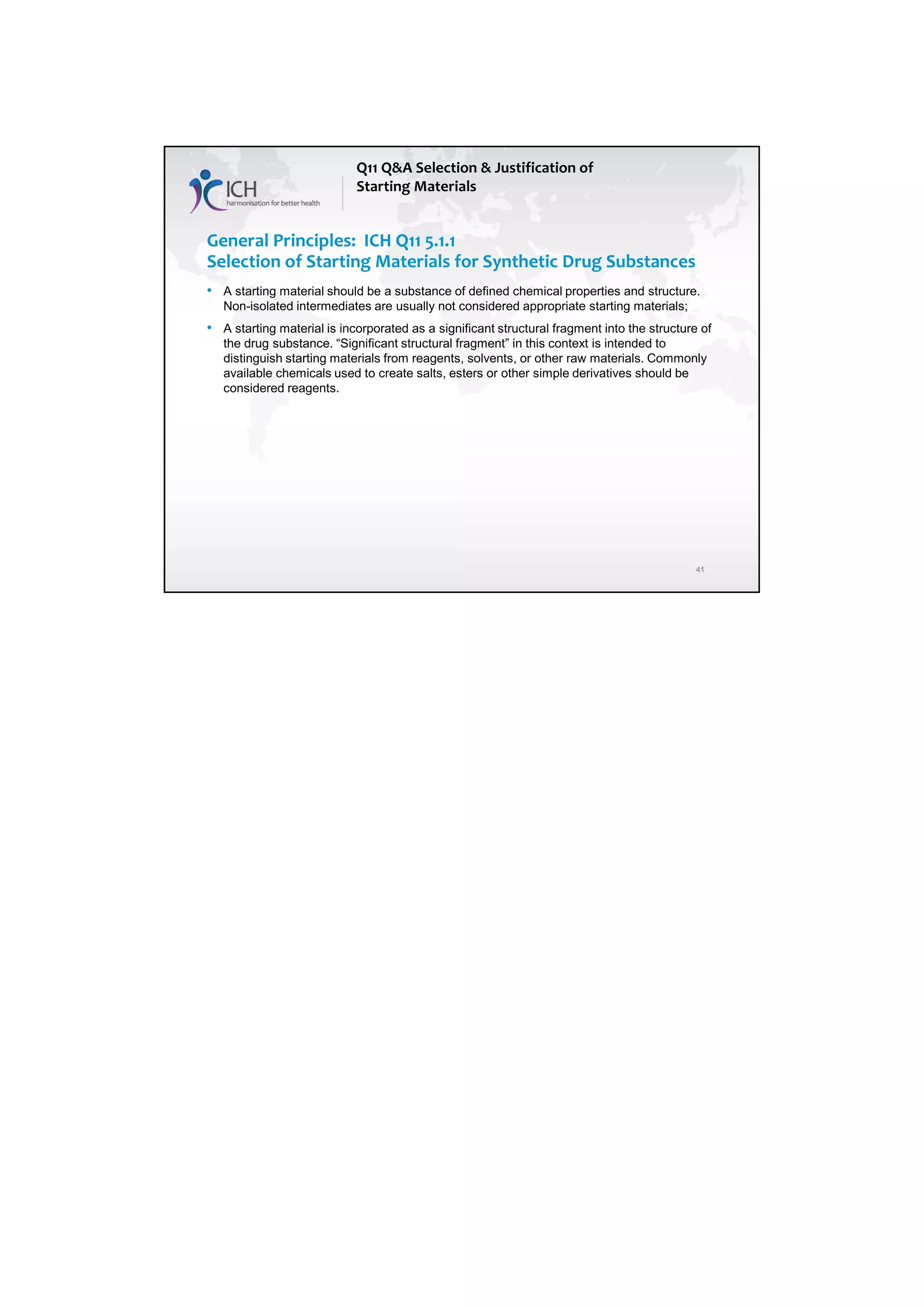 7/20/2018
21
41
General Principles: ICH Q11 5.1.1
Selection of Starting Materials for Synthetic Drug Substances
• A starting material should be a substance of defined chemical properties and structure.
Non-isolated intermediates are usually not considered appropriate starting materials;
• A starting material is incorporated as a significant structural fragment into the structure of
the drug substance. “Significant structural fragment” in this context is intended to
distinguish starting materials from reagents, solvents, or other raw materials. Commonly
available chemicals used to create salts, esters or other simple derivatives should be
considered reagents.
Q11 Q&A Selection & Justification of
Starting Materials
 