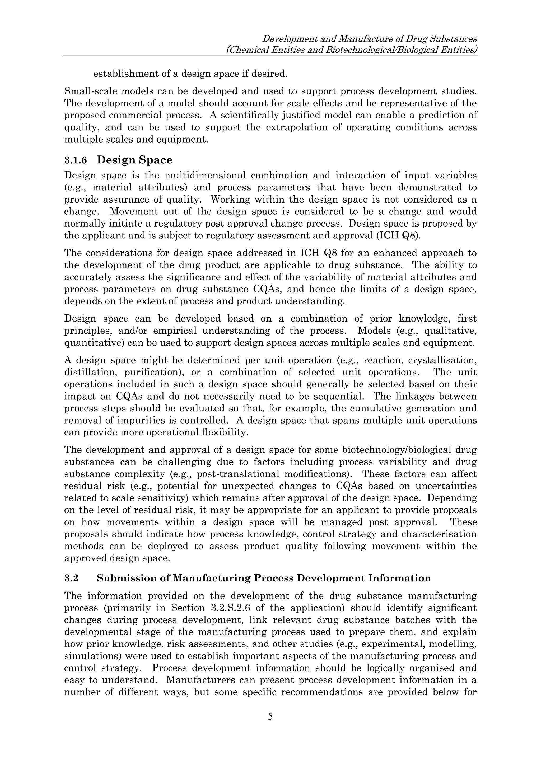 Development and Manufacture of Drug Substances
(Chemical Entities and Biotechnological/Biological Entities)
5
establishment of a design space if desired.
Small-scale models can be developed and used to support process development studies.
The development of a model should account for scale effects and be representative of the
proposed commercial process. A scientifically justified model can enable a prediction of
quality, and can be used to support the extrapolation of operating conditions across
multiple scales and equipment.
3.1.6 Design Space
Design space is the multidimensional combination and interaction of input variables
(e.g., material attributes) and process parameters that have been demonstrated to
provide assurance of quality. Working within the design space is not considered as a
change. Movement out of the design space is considered to be a change and would
normally initiate a regulatory post approval change process. Design space is proposed by
the applicant and is subject to regulatory assessment and approval (ICH Q8).
The considerations for design space addressed in ICH Q8 for an enhanced approach to
the development of the drug product are applicable to drug substance. The ability to
accurately assess the significance and effect of the variability of material attributes and
process parameters on drug substance CQAs, and hence the limits of a design space,
depends on the extent of process and product understanding.
Design space can be developed based on a combination of prior knowledge, first
principles, and/or empirical understanding of the process. Models (e.g., qualitative,
quantitative) can be used to support design spaces across multiple scales and equipment.
A design space might be determined per unit operation (e.g., reaction, crystallisation,
distillation, purification), or a combination of selected unit operations. The unit
operations included in such a design space should generally be selected based on their
impact on CQAs and do not necessarily need to be sequential. The linkages between
process steps should be evaluated so that, for example, the cumulative generation and
removal of impurities is controlled. A design space that spans multiple unit operations
can provide more operational flexibility.
The development and approval of a design space for some biotechnology/biological drug
substances can be challenging due to factors including process variability and drug
substance complexity (e.g., post-translational modifications). These factors can affect
residual risk (e.g., potential for unexpected changes to CQAs based on uncertainties
related to scale sensitivity) which remains after approval of the design space. Depending
on the level of residual risk, it may be appropriate for an applicant to provide proposals
on how movements within a design space will be managed post approval. These
proposals should indicate how process knowledge, control strategy and characterisation
methods can be deployed to assess product quality following movement within the
approved design space.
3.2 Submission of Manufacturing Process Development Information
The information provided on the development of the drug substance manufacturing
process (primarily in Section 3.2.S.2.6 of the application) should identify significant
changes during process development, link relevant drug substance batches with the
developmental stage of the manufacturing process used to prepare them, and explain
how prior knowledge, risk assessments, and other studies (e.g., experimental, modelling,
simulations) were used to establish important aspects of the manufacturing process and
control strategy. Process development information should be logically organised and
easy to understand. Manufacturers can present process development information in a
number of different ways, but some specific recommendations are provided below for
 