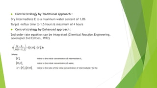 Control strategy by Traditional approach :
Dry intermediate E to a maximum water content of 1.0%
Target -reflux time to 1.5 hours & maximum of 4 hours
 Control strategy by Enhanced approach :
2nd order rate equation can be integrated (Chemical Reaction Engineering,
Levenspiel 2nd Edition, 1972)
 