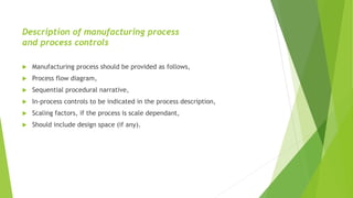 Description of manufacturing process
and process controls
 Manufacturing process should be provided as follows,
 Process flow diagram,
 Sequential procedural narrative,
 In-process controls to be indicated in the process description,
 Scaling factors, if the process is scale dependant,
 Should include design space (if any).
 