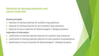 Selection of starting materials and
source materials
General principles
 Selection of starting materials for synthetic drug substances
 Selection of starting materials for semi-synthetic drug substances
 Selection of source materials for Biotechnological / Biological products
Submission of information
 Justification of starting materials selection for synthetic drug substances
 Justification of starting materials selection for semi-synthetic drug Substances
 Qualification of source materials for Biotechnological / Biological products
 