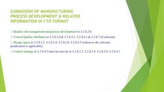 SUBMISSION OF MANUFACTURING
PROCESS DEVELOPMENT & RELATED
INFORMATION IN CTD FORMAT
Quality risk management and process development in 3.2.S.2.6.
Critical Quality Attributes in 3.2.S.2.6 & 3.2.S.3.1, 3.2.S.4.1 & 3.2.S.7 (if relevant).
Design space in 3.2.S.2.2, 3.2.S.2.4, 3.2.S.2.6, 3.2.S.4.5 (wherever the relevant
justification is applicable).
Control strategy in 3.2.S.4.5 and can also be in 3.2.S.2.2, 3.2.S.2.4, 3.2.S.2.6, 3.2.S.4.1.
 