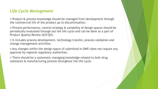 Life Cycle Management
Product & process knowledge should be managed from development through
the commercial life of the product up to discontinuation.
Process performance, control strategy & suitability of design spaces should be
periodically evaluated through out the life cycle and can be done as a part of
Product Quality Review (ICH Q7).
It includes process development, technology transfer, process validation and
change management activities.
Any changes within the design space (if submitted in DMF) does not require any
approval by regional regulatory authorities.
There should be a systematic managing knowledge related to both drug
substance & manufacturing process throughout the life cycle.
 