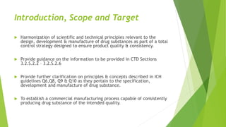 Introduction, Scope and Target
 Harmonization of scientific and technical principles relevant to the
design, development & manufacture of drug substances as part of a total
control strategy designed to ensure product quality & consistency.
 Provide guidance on the information to be provided in CTD Sections
3.2.S.2.2 – 3.2.S.2.6
 Provide further clarification on principles & concepts described in ICH
guidelines Q6,Q8, Q9 & Q10 as they pertain to the specification,
development and manufacture of drug substance.
 To establish a commercial manufacturing process capable of consistently
producing drug substance of the intended quality.
 