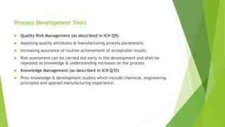 Process Development Tools
 Quality Risk Management (as described in ICH Q9)
 Assessing quality attributes & manufacturing process parameters.
 Increasing assurance of routine achievement of acceptable results.
 Risk assessment can be carried out early in the development and shall be
repeated as knowledge & understanding increases on the process.
 Knowledge Management (as described in ICH Q10)
 Prior knowledge & development studies which include chemical, engineering
principles and applied manufacturing experience.
 