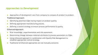 Approaches to Development
 Approaches of development vary from company to company & product to product.
Traditional Approach:
 Identifying potential CQAs having impact on product quality.
 Defining appropriate manufacturing process.
 Defining a control strategy to ensure process performance & quality.
Enhanced Approach:
 Prior knowledge, experimentation and risk assessment.
 Determining linkage between material attributes & process parameters to CQAs.
 Using enhanced approach in combination with Quality Risk Management to
establish appropriate control strategy.
 Traditional & Enhanced approaches are not mutually exclusive.
 