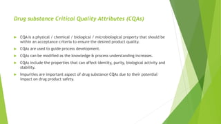 Drug substance Critical Quality Attributes (CQAs)
 CQA is a physical / chemical / biological / microbiological property that should be
within an acceptance criteria to ensure the desired product quality.
 CQAs are used to guide process development.
 CQAs can be modified as the knowledge & process understanding increases.
 CQAs include the properties that can affect identity, purity, biological activity and
stability.
 Impurities are important aspect of drug substance CQAs due to their potential
impact on drug product safety.
 