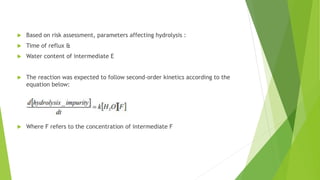  Based on risk assessment, parameters affecting hydrolysis :
 Time of reflux &
 Water content of intermediate E
 The reaction was expected to follow second-order kinetics according to the
equation below:
 Where F refers to the concentration of intermediate F
 