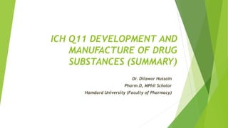 ICH Q11 DEVELOPMENT AND
MANUFACTURE OF DRUG
SUBSTANCES (SUMMARY)
Dr. Dilawar Hussain
Pharm.D, MPhil Scholar
Hamdard University (Faculty of Pharmacy)
 