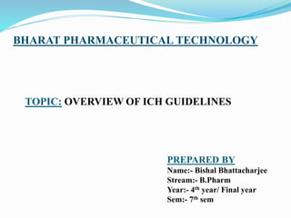 BHARAT PHARMACEUTICAL TECHNOLOGY
TOPIC: OVERVIEW OF ICH GUIDELINES
PREPARED BY
Name:- Bishal Bhattacharjee
Stream:- B.Pharm
Year:- 4th year/ Final year
Sem:- 7th sem
 
