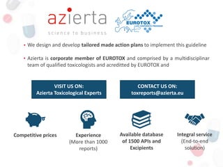 We design and develop tailored made action plans to implement this guideline
Azierta is corporate member of EUROTOX and comprised by a multidisciplinar
team of qualified toxicologists and acreditted by EUROTOX and
Competitive prices Experience
(More than 1000
reports)
Available database
of 1500 APIs and
Excipients
Integral service
(End-to-end
solution)
VISIT US ON:
Azierta Toxicological Experts
CONTACT US ON:
toxreports@azierta.eu
 
