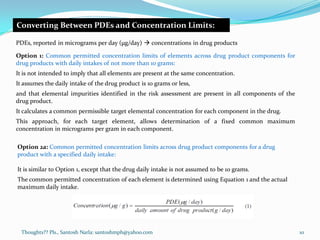 Thoughts?? Pls., Santosh Narla: santoshmph@yahoo.com
Converting Between PDEs and Concentration Limits:
PDEs, reported in micrograms per day (μg/day)  concentrations in drug products
Option 1: Common permitted concentration limits of elements across drug product components for
drug products with daily intakes of not more than 10 grams:
It is not intended to imply that all elements are present at the same concentration.
It assumes the daily intake of the drug product is 10 grams or less,
and that elemental impurities identified in the risk assessment are present in all components of the
drug product.
It calculates a common permissible target elemental concentration for each component in the drug.
This approach, for each target element, allows determination of a fixed common maximum
concentration in micrograms per gram in each component.
Option 2a: Common permitted concentration limits across drug product components for a drug
product with a specified daily intake:
It is similar to Option 1, except that the drug daily intake is not assumed to be 10 grams.
The common permitted concentration of each element is determined using Equation 1 and the actual
maximum daily intake.
10
 