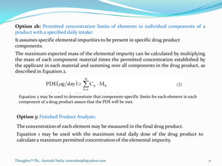 Thoughts?? Pls., Santosh Narla: santoshmph@yahoo.com 11
Option 2b: Permitted concentration limits of elements in individual components of a
product with a specified daily intake:
It assumes specific elemental impurities to be present in specific drug product
components.
The maximum expected mass of the elemental impurity can be calculated by multiplying
the mass of each component material times the permitted concentration established by
the applicant in each material and summing over all components in the drug product, as
described in Equation 2.
Equation 2 may be used to demonstrate that component-specific limits for each element in each
component of a drug product assure that the PDE will be met.
Option 3: Finished Product Analysis:
The concentrationof each element may be measured in the final drug product.
Equation 1 may be used with the maximum total daily dose of the drug product to
calculatea maximum permitted concentration of the elemental impurity.
 