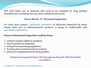 ICH Q3D listed out 24 elements that need to be evaluated by drug product
manufacturers, including mercury, lead, cadmium and arsenic.
Heavy Metals  Elemental Impurities
For more than century… qualitative estimation of elemental impurities by heavy
metals limit test in pharmaceutical products is going to replace/add with
quantitative estimation…
Source of elemental impurities could be from:
 residual catalysts added in synthesis
 may be present as impurities
 arising from processing equipment
 leaching from container/closure systems
 present in components of the drug product.
Elemental impurities have NO therapeutic benefit AND should be
controlled….
Thoughts?? Pls., Santosh Narla: santoshmph@yahoo.com 2
 