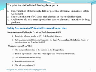 Thoughts?? Pls., Santosh Narla: santoshmph@yahoo.com
The guideline divided into following three parts:
1. The evaluation of the toxicity data for potential elemental impurities: Safety
Assessment
2. The establishment of PDEs for each element of toxicological concern
3. Application of a risk-based approach to control elemental impurities in drug
products.
Safety Assessment of Potential Elemental Impurities
Methods for establishing the Permitted Daily Exposure (PDE):
 Principles followed similar to ICH Q3C: Residual Solvents.
 Safety Assessment of Elemental Impurities for Oral, Parenteral and Inhalation Routes of
Administration are described in Q3D.
The factors considered ARE:
 The likely oxidation state of the element in the drug product;
 Human exposure and safety data when it provided applicable information;
 The most relevant animal study;
 Route of administration;
 The relevant endpoint(s).
4
 