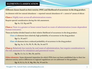 Thoughts?? Pls., Santosh Narla: santoshmph@yahoo.com
Different classes based on their toxicity (PDE) and likelihood of occurrence in the drug product.
An element with low natural abundance = reported natural abundance of < 1 atom/106 atoms of silicon
Class 1: Highly toxic across all administration routes.
Require special consideration during the risk assessment.
Eg: As, Cd, Hg and Pb
Class 2: Toxic to a greater or lesser extent based on route of administration (route-dependent
human toxicants).
These are further divided based on their relative likelihood of occurrence in the drug product.
Class 2A elements have relatively high probability of occurrence in the drug product
Eg: Co, Ni and V
Class 2B elements have a reduced probability of occurrence in the drug product
Eg: Ag, Au, Ir, Os, Pd, Pt, Rh, Ru, Se and Tl
Class 3: Relatively low toxicity by oral route of administration, but require consideration in
the risk assessment for inhalation and parenteral routes.
Eg: Ba, Cr, Cu, Li, Mo, Sb, and Sn.
Other elements: Some elemental impurities for which PDEs have not been established due to their low
inherent toxicity and/or differences in regional regulations are not addressed in this guideline.
Eg: Al, B, Ca, Fe, K, Mg, Mn, Na, W and Zn.
ELEMENTS CLASSIFICATION
5
 