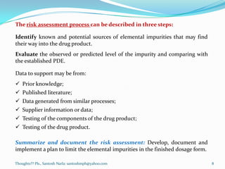 Thoughts?? Pls., Santosh Narla: santoshmph@yahoo.com
The risk assessment process can be described in three steps:
Identify known and potential sources of elemental impurities that may find
their way into the drug product.
Evaluate the observed or predicted level of the impurity and comparing with
the established PDE.
Data to support may be from:
 Prior knowledge;
 Published literature;
 Data generated from similar processes;
 Supplier information or data;
 Testing of the components of the drug product;
 Testing of the drug product.
Summarize and document the risk assessment: Develop, document and
implement a plan to limit the elemental impurities in the finished dosage form.
8
 